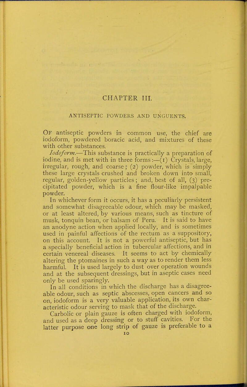 ANTISEPTIC POWDERS AND UNGUENTS. Of antiseptic powders in common use, the chief are iodoform, powdered boracic acid, and mixtures of these with other substances. Iodoform.—This substance is practically a preparation of iodine, and is met with in three forms:—(i) Crystals, large, irregular, rough, and coarse; (2) powder, which is simply these large crystals crushed and broken down into small, regular, golden-yellow particles ; and, best of all, (3) pre- cipitated powder, which is a fine flour-like impalpable powder. In whichever form it occurs, it has a peculiarly persistent and somewhat disagreeable odour, which may be masked, or at least altered, by various means, such as tincture of musk, tonquin bean, or balsam of Peru. It is said to have an anodyne action when applied locally, and is sometimes used in painful affections of the rectum as a suppository, on this account. It is not a powerful antiseptic, but has a specially beneficial action in tubercular affections, and in certain venereal diseases. It seems to act by chemically altering the ptomaines in such a way as to render them less harmful. It is used largely to dust over operation wounds and at the subsequent dressings, but in aseptic cases need only be used sparingly. In all conditions in which the discharge has a disagree- able odour, such as septic abscesses, open cancers and so on, iodoform is a very valuable application, its own char- acteristic odour serving to mask that of the discharge. Carbolic or plain gauze is often charged with iodoform, and used as a deep dressing or to stuff cavities. For the latter purpose one long strip of gauze is preferable to a