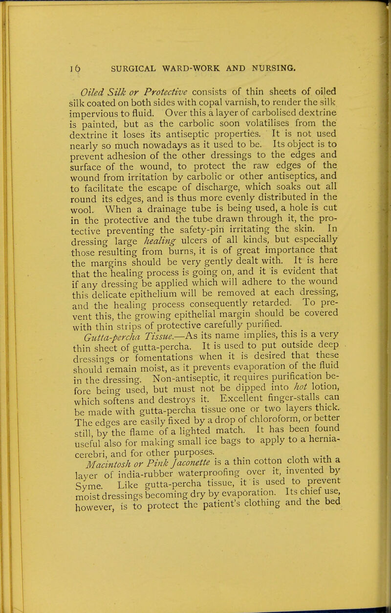 Oz/ed Silk or Protective consists of thin sheets of oiled silk coated on both sides with copal varnish, to render the silk impervious to fluid. Over this a layer of carbolised dextrine is painted, but as the carbolic soon volatilises from the dextrine it loses its antiseptic properties. It is not used nearly so much nowadays as it used to be. Its object is to prevent adhesion of the other dressings to the edges and surface of the wound, to protect the raw edges of the wound from irritation by carbolic or other antiseptics, and to facilitate the escape of discharge, which soaks out all round its edges, and is thus more evenly distributed in the wool. When a drainage tube is being used, a hole is cut in the protective and the tube drawn through it, the pro- tective preventing the safety-pin irritating the skin. _ In dressing large healing ulcers of all kinds, but especially those resulting from burns, it is of great importance that the margins should be very gently dealt with. It is here that the healing process is going on, and it is evident that if any dressing be applied which will adhere to the wound this delicate epithelium will be removed at each dressing, and the healing process consequently retarded. To pre- vent this, the growing epithelial margin should be covered with thin strips of protective carefully purified. Gutta-percha Tissue.—P^s its name implies, this is a very thin sheet of gutta-percha. It is used to put outside deep dressings or fomentations when it is desired that these should remain moist, as it prevents evaporation of the fluid in the dressing. Non-antiseptic, it requires purification be- fore being used, but must not be dipped into hot lotion, which softens and destroys it. Excellent finger-stalls can be made with gutta-percha tissue one or two layers thick. The edges are easily fixed by a drop of chloroform, or better still by the flame of a lighted match. It has been found useful also for making small ice bags to apply to a hernia- cerebri, and for other purposes. Macintosh or Pink Jaconette is a thin cotton cloth with a layer of india-rubber waterproofing over it invented by Syme Like gutta-percha tissue, it is used to prevent moist dressings becoming dry by evaporation. Its chief use, however, is to protect the patient's clothing and the bed