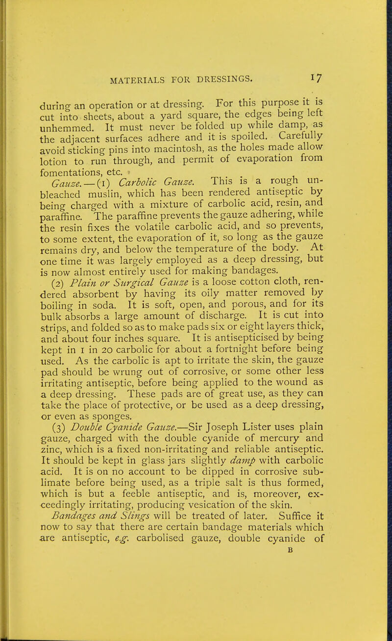 during an operation or at dressing. For this purpose it is cut into sheets, about a yard square, the edges being left unhemmed. It must never be folded up while damp, as the adjacent surfaces adhere and it is spoiled. Carefully avoid sticking pins into macintosh, as the holes made allow lotion to run through, and permit of evaporation from fomentations, etc. ■ Gauze. —{i) Carbolic Gauze. This is a rough un- bleached muslin, which has been rendered antiseptic by being charged with a mixture of carbolic acid, resin, and paraffine. The paraffine prevents the gauze adhering, while the resin fixes the volatile carbolic acid, and so prevents, to some extent, the evaporation of it, so long as the gauze remains dry, and below the temperature of the body. At one time it was largely employed as a deep dressing, but is now almost entirely used for making bandages. (2) Plain or SiLrgical Gauze is a loose cotton cloth, ren- dered absorbent by having its oily matter removed by boiling in soda. It is soft, open, and porous, and for its bulk absorbs a large amount of discharge. It is cut into strips, and folded so as to make pads six or eight layers thick, and about four inches square. It is antisepticised by being kept in i in 20 carbolic for about a fortnight before being used. As the carbolic is apt to irritate the skin, the gauze pad should be wrung out of corrosive, or some other less irritating antiseptic, before being applied to the wound as a deep dressing. These pads are of great use, as they can take the place of protective, or be used as a deep dressing, or even as sponges. (3) Double Cyanide Gauze.—Sir Joseph Lister uses plain gauze, charged with the double cyanide of mercury and zinc, which is a fixed non-irritating and reliable antiseptic. It should be kept in glass jars slightly damp with carbolic acid. It is on no account to be dipped in corrosive sub- limate before being used, as a triple salt is thus formed, which is but a feeble antiseptic, and is, moreover, ex- ceedingly irritating, producing vesication of the skin. Bandages and Slings will be treated of later. Suffice it now to say that there are certain bandage materials which are antiseptic, e.g. carbolised gauze, double cyanide of B