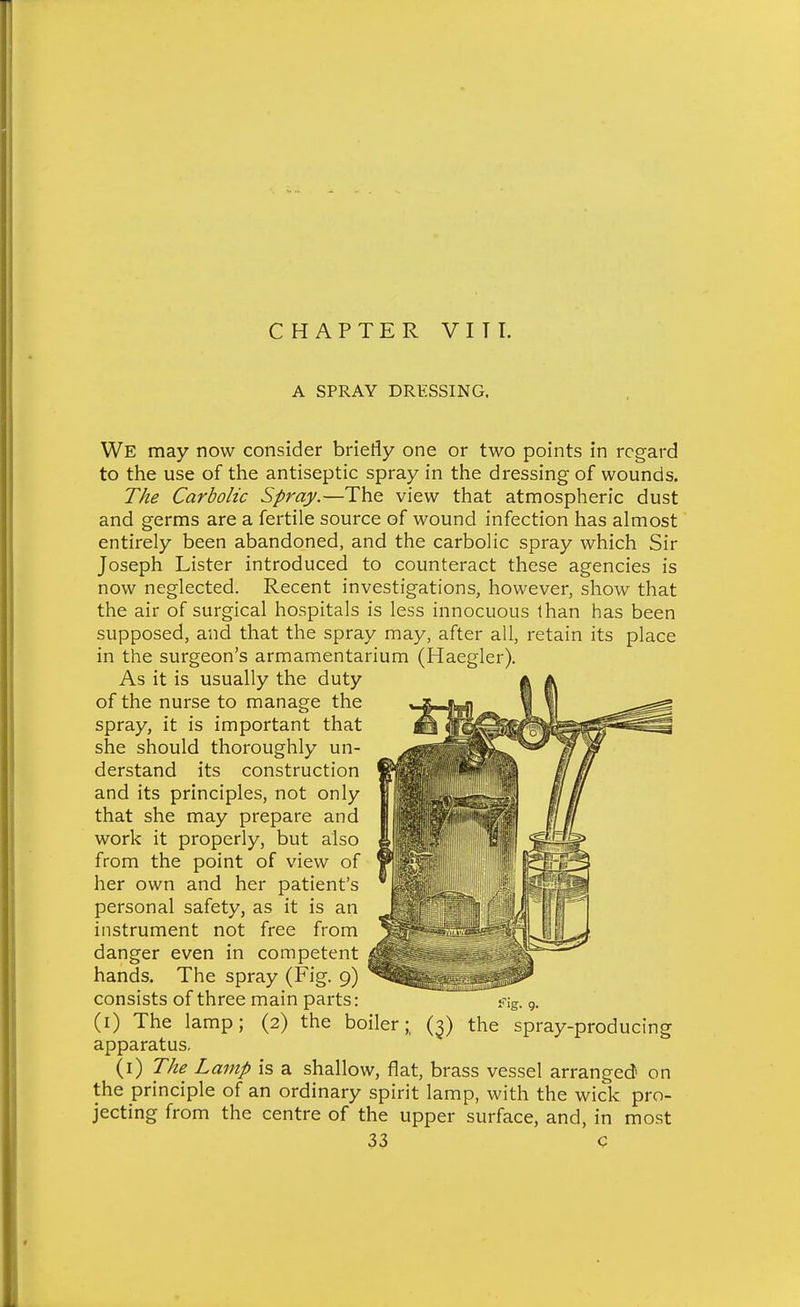 CHAPTER VITT. A SPRAY DRESSING. We may now consider briefly one or two points in regard to the use of the antiseptic spray in the dressing of wounds. The Carbolic Spray.—The view that atmospheric dust and germs are a fertile source of wound infection has almost entirely been abandoned, and the carbolic spray which Sir Joseph Lister introduced to counteract these agencies is now neglected. Recent investigations, however, show that the air of surgical hospitals is less innocuous than has been supposed, and that the spray may, after all, retain its place in the surgeon's armamentarium (Haegler). As it is usually the duty of the nurse to manage the spray, it is important that she should thoroughly un- derstand its construction and its principles, not only that she may prepare and work it properly, but also from the point of view of her own and her patient's personal safety, as it is an instrument not free from danger even in competent hands. The spray (Fig. 9) consists of three main parts: (i) The lamp; (2) the boiler;, (3) the spray-producing apparatus, (i) The Lamp is a shallow, flat, brass vessel arranged on the principle of an ordinary spirit lamp, with the wick pro- jecting from the centre of the upper surface, and, in most
