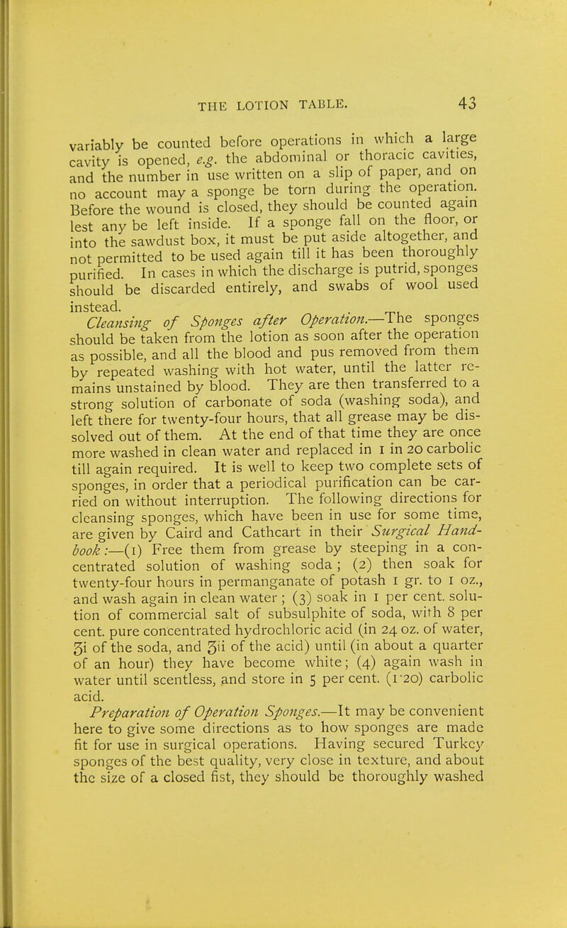 variably be counted before operations in which a large cavity is opened, e.g. the abdominal or thoracic cavities, and the number in use written on a slip of paper, and on no account may a sponge be torn during the operation. Before the wound is closed, they should be counted again lest any be left inside. If a sponge fall on the floor, or into the sawdust box, it must be put aside altogether, and not permitted to be used again till it has been thoroughly purified. In cases in which the discharge is putrid, sponges should be discarded entirely, and swabs of wool used instead. Cleansing of Sponges after Operation.—The sponges should be taken from the lotion as soon after the operation as possible, and all the blood and pus removed from them by repeated washing with hot water, until the latter re- mains unstained by blood. They are then transferred to a strong solution of carbonate of soda (washing soda), and left there for twenty-four hours, that all grease may be dis- solved out of them. At the end of that time they are once more washed in clean water and replaced in i in 20 carbolic till again required. It is well to keep two complete sets of sponges, in order that a periodical purification can be car- ried on without interruption. The following directions for cleansing sponges, which have been in use for some time, are given by Caird and Cathcart in Xhalx: Surgical Hand- hook:—{\) Free them from grease by steeping in a con- centrated solution of washing soda; (2) then soak for twenty-four hours in permanganate of potash i gr. to i oz., and wash again in clean water ; (3) soak in i per cent, solu- tion of commercial salt of subsulphite of soda, with 8 per cent, pure concentrated hydrochloric acid (in 24 oz. of water, 5i of the soda, and gii of the acid) until (in about a quarter of an hour) they have become white; (4) again wash in water until scentless, .and store in 5 per cent. (r2o) carbolic acid. Preparation of Operation Sponges.—It may be convenient here to give some directions as to how sponges are made fit for use in surgical operations. Having secured Turkey sponges of the best quality, very close in texture, and about the size of a closed fist, they should be thoroughly washed