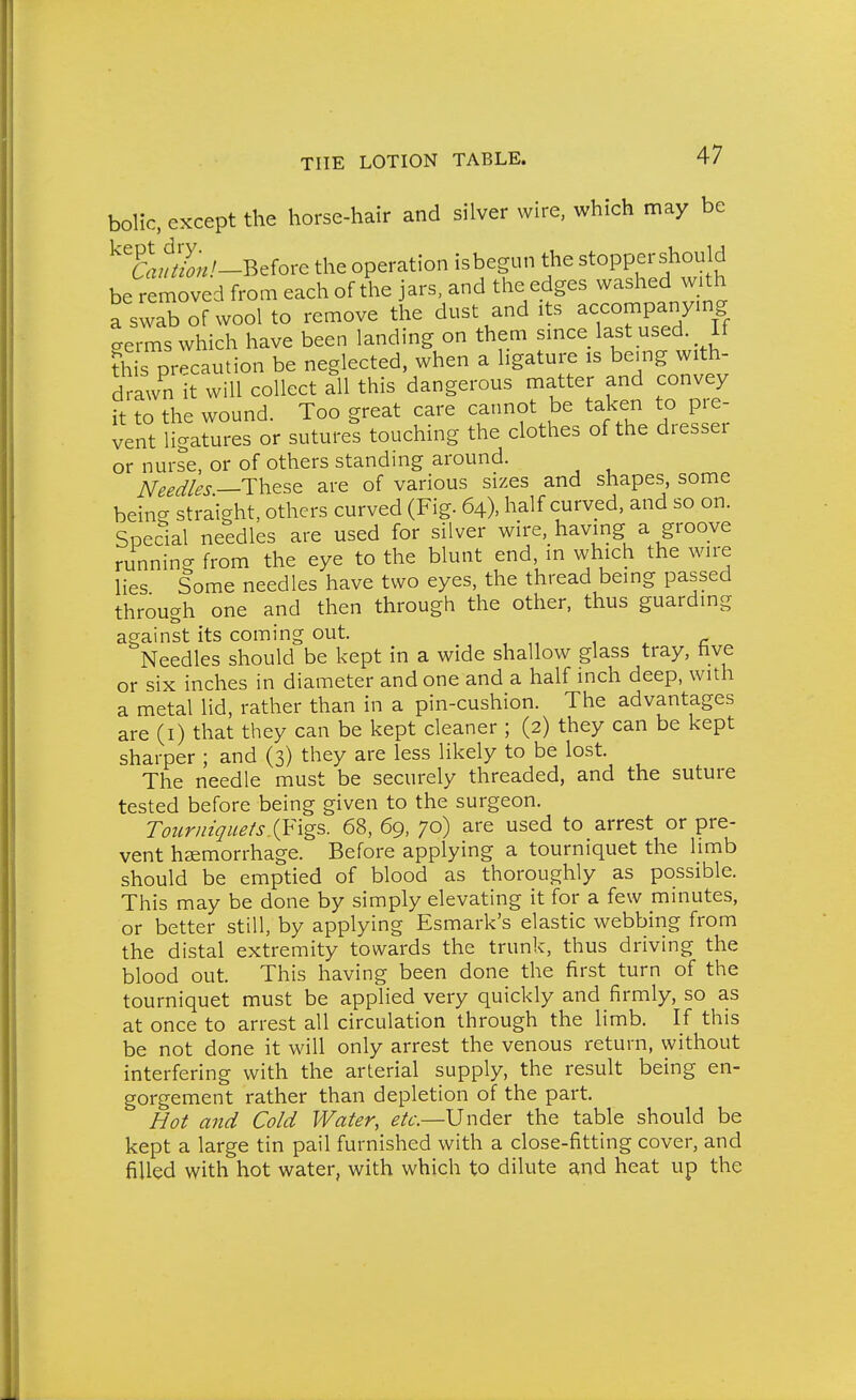 bolic, except the horse-hair and silver wire, which may be ^TaM-Before the operation isbegun the stoppershould be removed from each of the jars, and the edges washed with a swa^ of wool to remove the dust and its accompanymg ^erms which have been landing on them smce last used. If ?his precaution be neglected, when a ligature is be.ng with- drawn it will collect all this dangerous matter and convey it to the wound. Too great care cannot be taken to pre- vent ligatures or sutures touching the clothes of the dresser or nurse, or of others standing around. NeedUs—These are of various sizes and shapes, some being straight, others curved (Fig. 64), half curved, and so on. Special needles are used for silver wire, having a groove running from the eye to the blunt end in which the wire lies Some needles have two eyes, the thread being passed through one and then through the other, thus guarding against its coming out. , ^ r Needles should be kept in a wide shallow glass tray, hve or six inches in diameter and one and a half inch deep, with a metal lid, rather than in a pin-cushion. The advantages are (i) that they can be kept cleaner ; (2) they can be kept sharper ; and (3) they are less likely to be lost. The needle must be securely threaded, and the suture tested before being given to the surgeon. Tourniquets.68, 69, 70) are used to arrest or pre- vent haemorrhage. Before applying a tourniquet the limb should be emptied of blood as thoroughly as possible. This may be done by simply elevating it for a few minutes, or better still, by applying Esmark's elastic webbing from the distal extremity towards the trunk, thus driving the blood out. This having been done the first turn of the tourniquet must be applied very quickly and firmly, so as at once to arrest all circulation through the limb. If this be not done it will only arrest the venous return, without interfering with the arterial supply, the result being en- gorgement rather than depletion of the part. Hot and Cold Water, ^/f.—Under the table should be kept a large tin pail furnished with a close-fitting cover, and filled with hot water, with which to dilute and heat up the