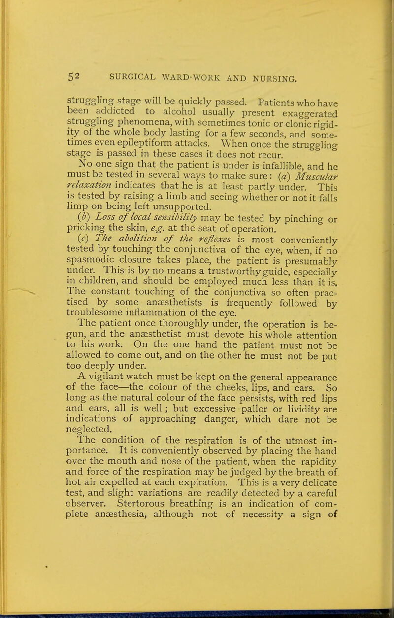 Struggling stage will be quickly passed. Patients who have been addicted to alcohol usually present exaggerated struggling phenomena, with sometimes tonic or clonic rigid- ity of the whole body lasting for a few seconds, and some- times even epileptiform attacks. When once the struggling stage is passed in these cases it does not recur. No one sign that the patient is under is infallible, and he must be tested in several ways to make sure: {a) Muscular relaxation indicates that he is at least partly under. This is tested by raising a limb and seeing whether or not it falls limp on being left unsupported. {b) Loss of local sensibility may be tested by pinching or pricking the skin, e.g. at the seat of operation. ic) The abolition of the reflexes is most conveniently tested by touching the conjunctiva of the eye, when, if no spasmodic closure takes place, the patient is presumably under. This is by no means a trustworthy guide, especially in children, and should be employed much less than it is. The constant touching of the conjunctiva so often prac- tised by some anaesthetists is frequently followed by troublesome inflammation of the eye. The patient once thoroughly under, the operation is be- gun, and the anaesthetist must devote his whole attention to his work. On the one hand the patient must not be allowed to come out, and on the other he must not be put too deeply under. A vigilant watch must be kept on the general appearance of the face—the colour of the cheeks, lips, and ears. So long as the natural colour of the face persists, with red lips and ears, all is well; but excessive pallor or lividity are indications of approaching danger, which dare not be neglected. The condition of the respiration is of the utmost im- portance. It is conveniently observed by placing the hand over the mouth and nose of the patient, when the rapidity and force of the respiration may be judged by the breath of hot air expelled at each expiration. This is a very delicate test, and slight variations are readily detected by a careful observer. Stertorous breathing is an indication of com- plete anaesthesia, although not of necessity a sign of