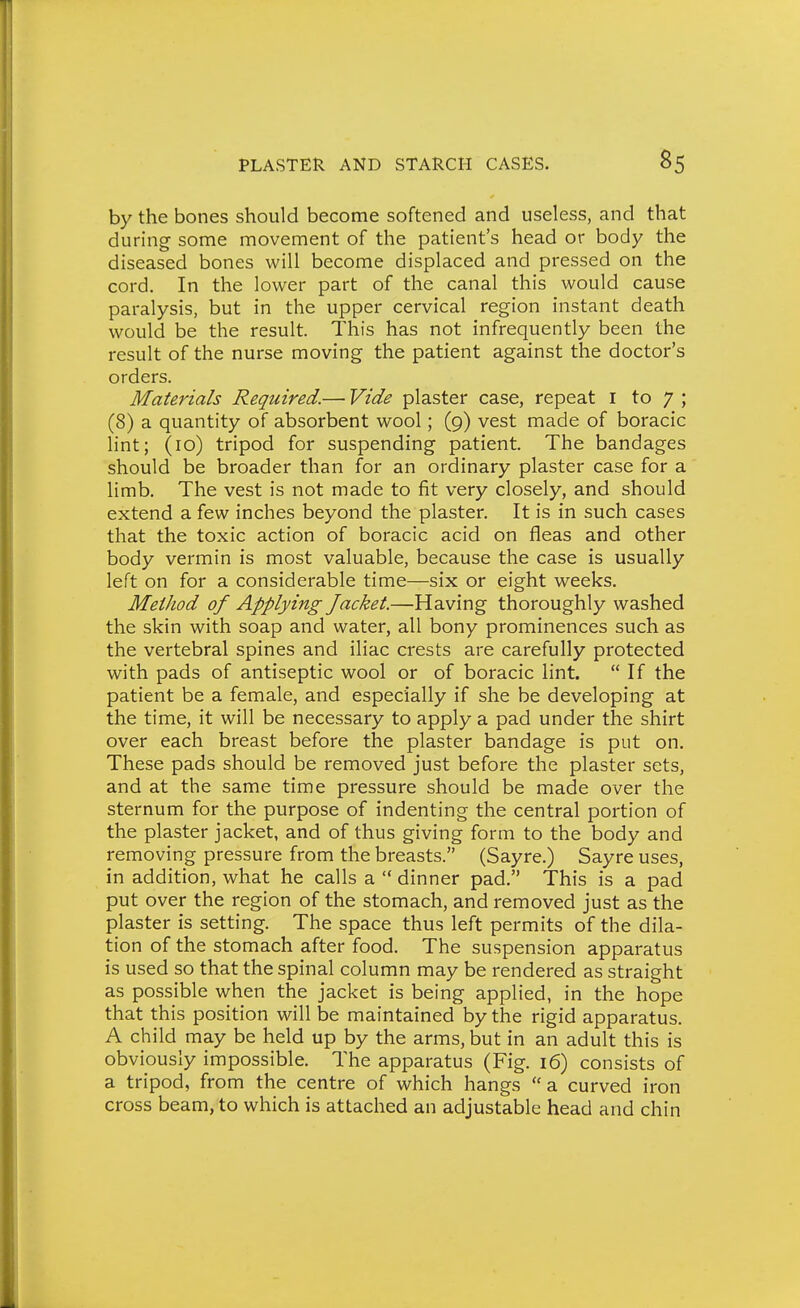 by the bones should become softened and useless, and that during some movement of the patient's head or body the diseased bones will become displaced and pressed on the cord. In the lower part of the canal this would cause paralysis, but in the upper cervical region instant death would be the result. This has not infrequently been the result of the nurse moving the patient against the doctor's orders. Materials Required.—• Vide plaster case, repeat i to 7 ; (8) a quantity of absorbent wool; (9) vest made of boracic lint; (10) tripod for suspending patient. The bandages should be broader than for an ordinary plaster case for a limb. The vest is not made to fit very closely, and should extend a few inches beyond the plaster. It is in such cases that the toxic action of boracic acid on fleas and other body vermin is most valuable, because the case is usually left on for a considerable time—six or eight weeks. Method of Applying Jacket.—Having thoroughly washed the skin with soap and water, all bony prominences such as the vertebral spines and iliac crests are carefully protected with pads of antiseptic wool or of boracic lint. If the patient be a female, and especially if she be developing at the time, it will be necessary to apply a pad under the shirt over each breast before the plaster bandage is put on. These pads should be removed just before the plaster sets, and at the same time pressure should be made over the sternum for the purpose of indenting the central portion of the plaster jacket, and of thus giving form to the body and removing pressure from the breasts. (Sayre.) Sayre uses, in addition, what he calls a  dinner pad. This is a pad put over the region of the stomach, and removed just as the plaster is setting. The space thus left permits of the dila- tion of the stomach after food. The suspension apparatus is used so that the spinal column may be rendered as straight as possible when the jacket is being applied, in the hope that this position will be maintained by the rigid apparatus. A child may be held up by the arms, but in an adult this is obviously impossible. The apparatus (Fig. 16) consists of a tripod, from the centre of which hangs  a curved iron cross beam, to which is attached an adjustable head and chin