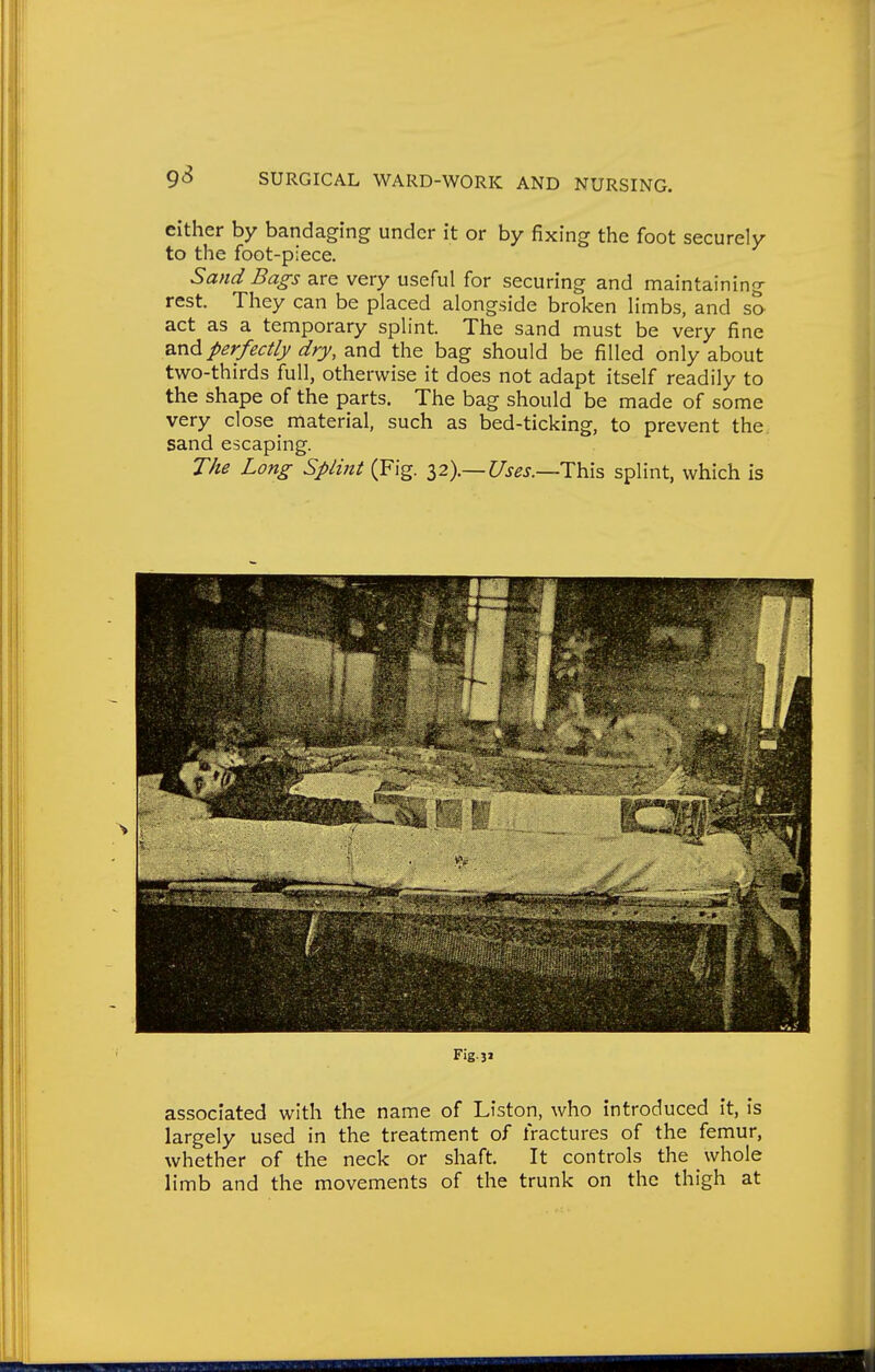 either by bandaging under it or by fixing the foot securely to the foot-piece. Sand Bags are very useful for securing and maintaining rest. They can be placed alongside broken limbs, and so act as a temporary splint. The sand must be very fine ^.nd perfectly dry, and the bag should be filled only about two-thirds full, otherwise it does not adapt itself readily to the shape of the parts. The bag should be made of some very close material, such as bed-ticking, to prevent the. sand escaping. The Long Splint (Fig. 32).—t/>^j._This splint, which is Fig.31 associated with the name of Liston, who introduced it, is largely used in the treatment of fractures of the femur, whether of the neck or shaft. It controls the whole h'mb and the movements of the trunk on the thigh at