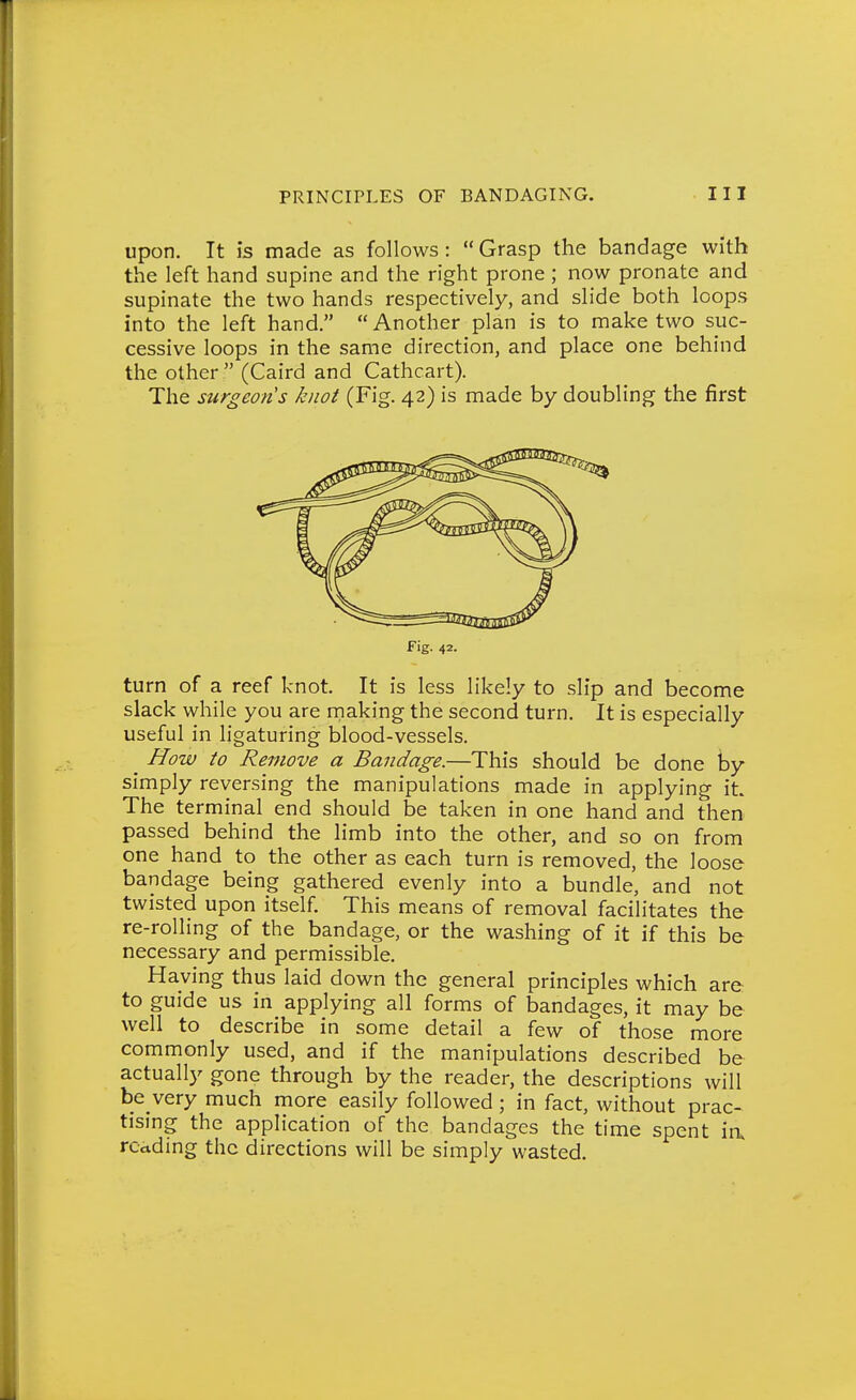 Upon. It is made as follows: Grasp the bandage with the left hand supine and the right prone; now pronate and supinate the two hands respectively, and slide both loops into the left hand.  Another plan is to make two suc- cessive loops in the same direction, and place one behind the other  (Caird and Cathcart). The surgeons knot (Fig. 42) is made by doubling the first Fig. 42. turn of a reef knot. It is less likely to slip and become slack while you are making the second turn. It is especially useful in ligaturing blood-vessels. ^ How to Remove a Bandage.—This should be done by simply reversing the manipulations made in applying iL The terminal end should be taken in one hand and then passed behind the limb into the other, and so on from one hand to the other as each turn is removed, the loose bandage being gathered evenly into a bundle, and not twisted upon itself. This means of removal facilitates the re-rolling of the bandage, or the washing of it if this be necessary and permissible. Having thus laid down the general principles which are to guide us in applying all forms of bandages, it may be well to describe in some detail a few of those more commonly used, and if the manipulations described be actually gone through by the reader, the descriptions will be very much more easily followed; in fact, without prac- tising the application of the bandages the time spent ia rcctding the directions will be simply wasted.