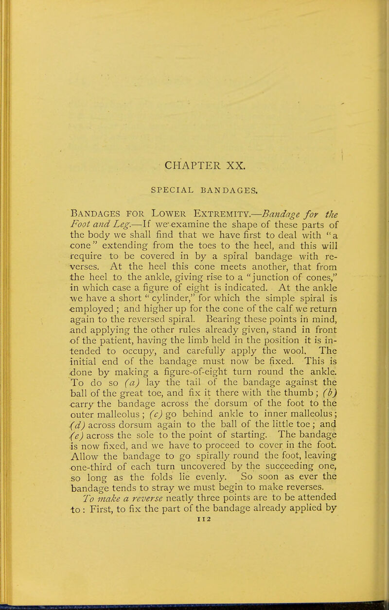 CHAPTER XX. SPECIAL BANDAGES. Bandages for Lower Extremity.—Bandage for the Foot and Leg.—If we-examine the shape of these parts of the body we shall find that we have first to deal with a cone extending from the toes to the heel, and this will require to be covered in by a spiral bandage with re- verses. At the heel this cone meets another, that from the heel to the ankle, giving rise to a junction of cones, in which case a figure of eight is indicated. At the ankle we have a short  cylinder, for which the simple spiral is employed ; and higher up for the cone of the calf we return again to the reversed spiral. Bearing these points in mind, and applying the other rules already given, stand in front of the patient, having the limb held in the position it is in- tended to occupy, and carefully apply the wool. The initial end of the bandage must now be fixed. This is •done by making a figure-of-eight turn round the ankle. To do so (a) lay the tail of the bandage against the ball of the great toe, and fix it there with the thumb ; (b) carry the bandage across the dorsum of the foot to the outer malleolus ; (c) behind ankle to inner malleolus; (d) across dorsum again to the ball of the little toe; and .(e) across the sole to the point of starting. The bandage is now fixed, and we have to proceed to cover in the foot Allow the bandage to go spirally round the foot, leaving one-third of each turn uncovered by the succeeding one, so long as the folds lie evenly. So soon as ever the bandage tends to stray we must begin to make reverses. To make a reverse neatly three points are to be attended to : First, to fix the part of the bandage already applied by