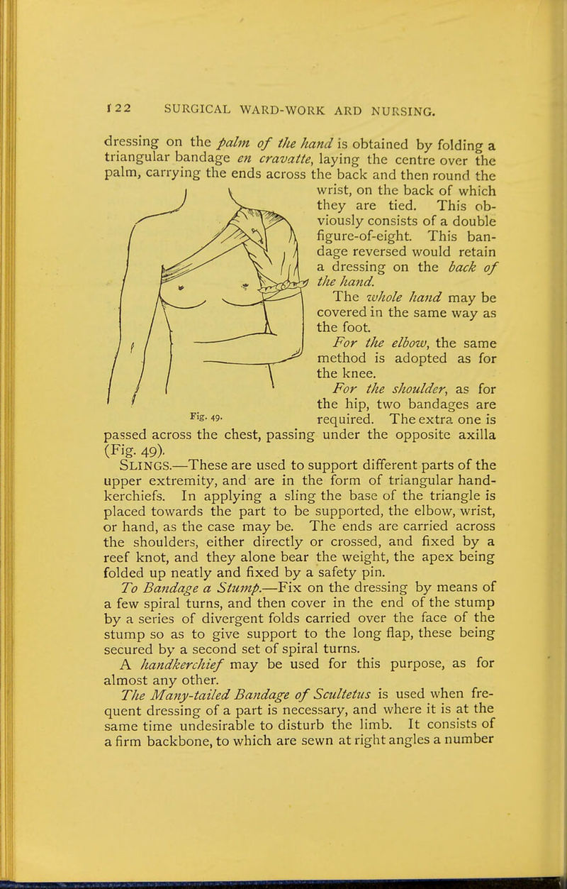 dressing on the palm of the hand is obtained by folding a triangular bandage eti cravatte, laying the centre over the palm, carrying the ends across the back and then round the wrist, on the back of which they are tied. This ob- viously consists of a double figure-of-eight. This ban- dage reversed would retain a dressing on the back of the hand. The tvhole hand may be covered in the same way as the foot. For the elbow, the same method is adopted as for the knee. For the shoulder, as for the hip, two bandages are required. The extra one is passed across the chest, passing under the opposite axilla (Fig. 49). Slings.—These are used to support different parts of the upper extremity, and are in the form of triangular hand- kerchiefs. In applying a sling the base of the triangle is placed towards the part to be supported, the elbow, wrist, or hand, as the case may be. The ends are carried across the shoulders, either directly or crossed, and fixed by a reef knot, and they alone bear the weight, the apex being folded up neatly and fixed by a safety pin. To Bandage a Stump.—Fix on the dressing by means of a few spiral turns, and then cover in the end of the stump by a series of divergent folds carried over the face of the stump so as to give support to the long flap, these being secured by a second set of spiral turns. A handkerchief may be used for this purpose, as for almost any other. The Majiy-tailed Bandage of Scultetiis is used when fre- quent dressing of a part is necessary, and where it is at the same time undesirable to disturb the limb. It consists of a firm backbone, to which are sewn at right angles a number