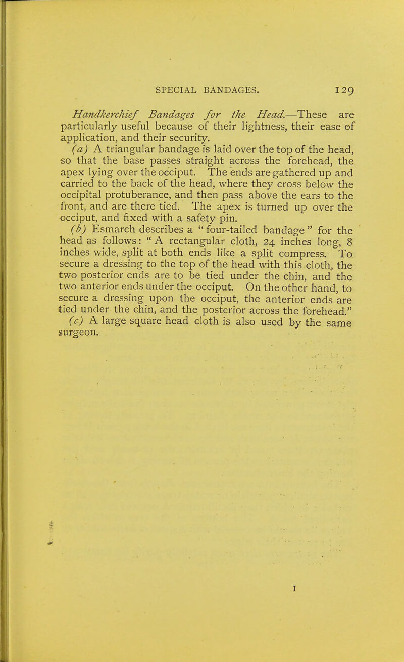 Handkerchief Bandages for the Head.—These are particularly useful because of their lightness, their ease of application, and their security, (a) K triangular bandage is laid over the top of the head, so that the base passes straight across the forehead, the apex lying over the occiput. The ends are gathered up and carried to the back of the head, where they cross below the occipital protuberance, and then pass above the ears to the front, and are there tied. The apex is turned up over the occiput, and fixed with a safety pin. (b) Esmarch describes a four-tailed bandage for the head as follows:  A rectangular cloth, 24 inches long, 8 inches wide, split at both ends like a split compress. To secure a dressing to the top of the head with this cloth, the two posterior ends are to be tied under the chin, and the two anterior ends under the occiput. On the other hand, to secure a dressing upon the occiput, the anterior ends are tied under the chin, and the posterior across the forehead. (c) K large square head cloth is also used by the same surgeon. I