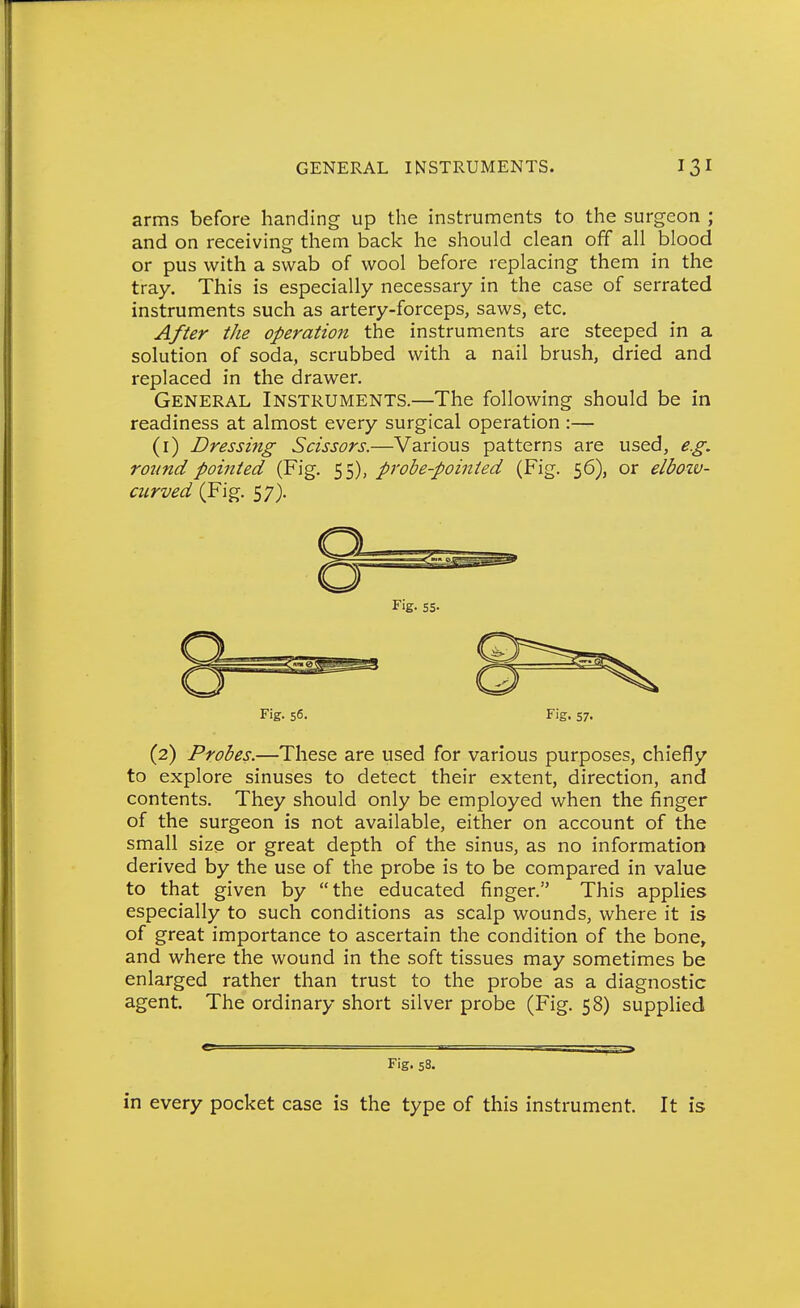 arms before handing up the instruments to the surgeon ; and on receiving them back he should clean off all blood or pus with a swab of wool before replacing them in the tray. This is especially necessary in the case of serrated instruments such as artery-forceps, saws, etc. After the operation the instruments are steeped in a solution of soda, scrubbed with a nail brush, dried and replaced in the drawer. General Instruments.—The following should be in readiness at almost every surgical operation :— (i) Dressing Scissors.—Various patterns are used, e.g. round pointed (Fig. 55), probe-pointed (Fig. 56), or elbozv- curved (Fig. 57). Fig. 56. Fig. 57. (2) Probes.—These are used for various purposes, chiefly to explore sinuses to detect their extent, direction, and contents. They should only be employed when the finger of the surgeon is not available, either on account of the small size or great depth of the sinus, as no information derived by the use of the probe is to be compared in value to that given by the educated finger. This applies especially to such conditions as scalp wounds, where it is of great importance to ascertain the condition of the bone, and where the wound in the soft tissues may sometimes be enlarged rather than trust to the probe as a diagnostic agent The ordinary short silver probe (Fig. 58) supplied Fig. 58. in every pocket case is the type of this instrument. It is