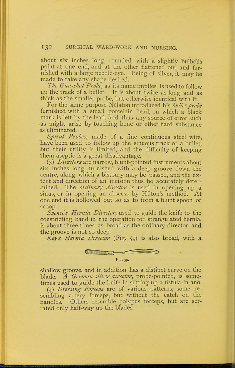 about six inches long-, rounded, with a sh'ghtly bulbous point at one end, and at the other flattened out and fur- nished with a large needle-eye. Being of silver, it may be made to take any shape desired. The Gun-shot Probe, as its name implies, is used to follow up the track of a bullet. It is about twice as long and as thick as the smaller probe, but otherwise identical with it For the same purpose Nelaton introduced his bullet probe furnished with a small porcelain head, on which a black mark is left by the lead, and thus any source of error such ^s might arise by touching bone or other hard substance is eliminated. Spiral Probes, made of a fine continuous steel wire, liave been used to follow up the sinuous track of a bullet, but their utility is limited, and the difficulty of keeping them aseptic is a great disadvantage. (3) Directors are narrow, blunt-pointed instruments about six inches long, furnished with a deep groove down the centre, along which a bistoury may be passed, and the ex- tent and direction of an incision thus be accurately deter- mined. The ordinary director is used in opening up a sinus, or in opening an abscess by Hilton's method. At one end it is hollowed out so as to form a blunt spoon or scoop. Spencers Hernia Director, used to guide the knife to the constricting band in the operation for strangulated hernia, is about three times as broad as the ordinary director, and the groove is not so deep. Key's Hernia Director (Fig. 59) is also broad, with a shallow groove, and in addition has a distinct curve on the blade. A German-silver director, probe-pointed, is some- times used to guide the knife in slitting up a fistula-in-ano. (4) Dressing Forceps are of various patterns, some re- sembling artery forceps, but without the catch on the handles. Others resemble polypus forceps, but are ser- rated only half-way up the blades. Fir- 59-