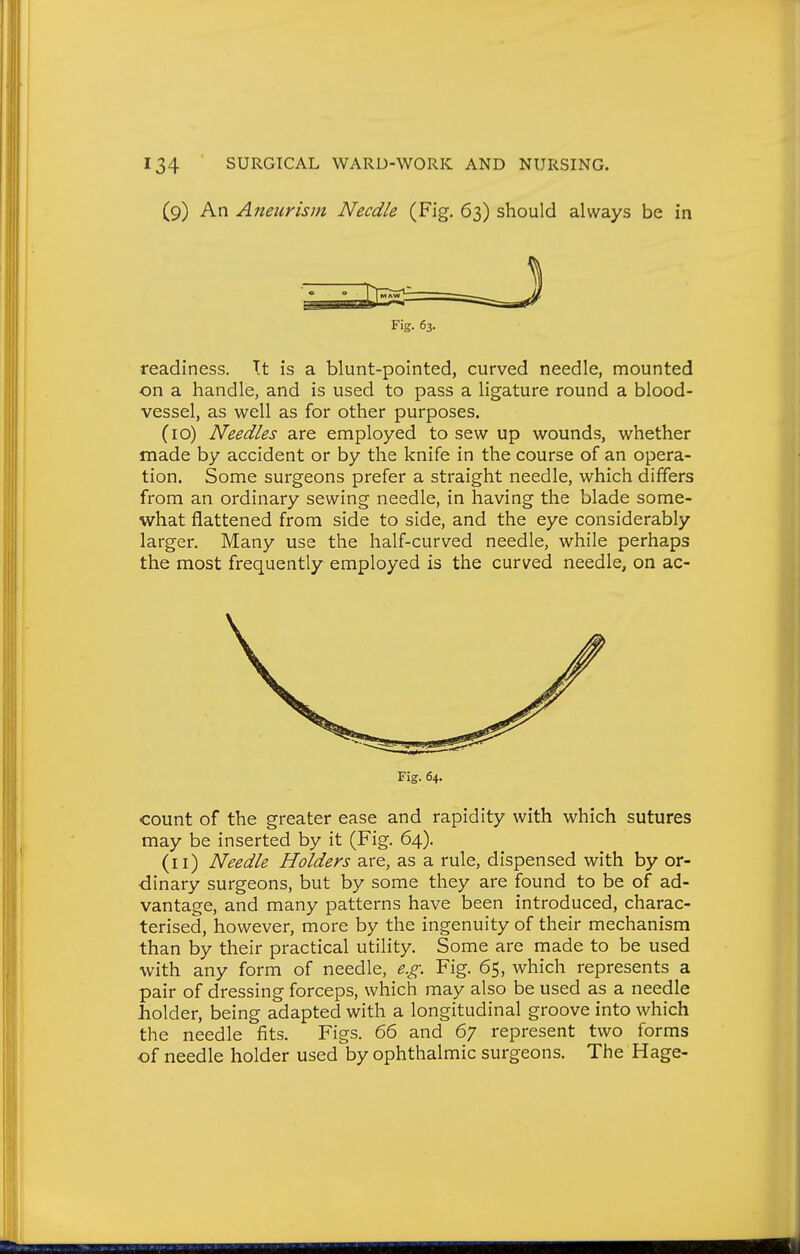 (9) An Aneurism Needle (Fig. 63) should always be in readiness. It is a blunt-pointed, curved needle, mounted on a handle, and is used to pass a ligature round a blood- vessel, as well as for other purposes. (10) Needles are employed to sew up wounds, whether made by accident or by the knife in the course of an opera- tion. Some surgeons prefer a straight needle, which differs from an ordinary sewing needle, in having the blade some- what flattened from side to side, and the eye considerably larger. Many use the half-curved needle, while perhaps the most frequently employed is the curved needle, on ac- count of the greater ease and rapidity with which sutures may be inserted by it (Fig. 64). (11) Needle Holders are, as a rule, dispensed with by or- dinary surgeons, but by some they are found to be of ad- vantage, and many patterns have been introduced, charac- terised, however, more by the ingenuity of their mechanism than by their practical utility. Some are made to be used with any form of needle, e.g. Fig. 65, which represents a pair of dressing forceps, which may also be used as a needle holder, being adapted with a longitudinal groove into which the needle fits. Figs. 66 and 67 represent two forms of needle holder used by ophthalmic surgeons. The Hage- Fig. 63.