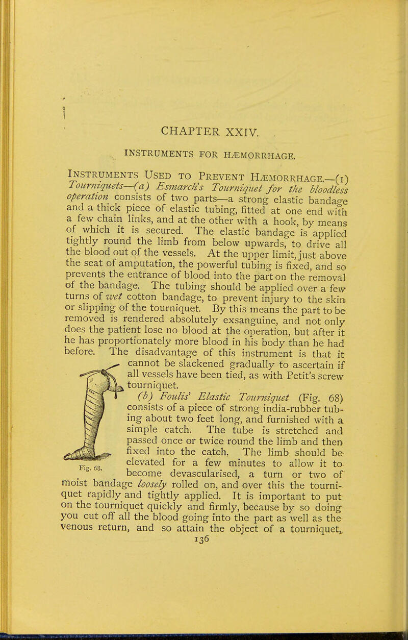 INSTRUMENTS FOR HEMORRHAGE. Instruments Used to Prevent Hemorrhage—(i) Tourniquets—(a) EsmarcJts Tourniquet for the bloodless operation consists of two parts—a strong elastic bandage and a thick piece of elastic tubing, fitted at one end with a few chain hnks, and at the other with a hook, by means of which it is secured. The elastic bandage is applied tightly round the limb from below upwards, to drive all the blood out of the vessels. At the upper limit, just above the seat of amputation, the powerful tubing is fixed, and so prevents the entrance of blood into the part on the removal of the bandage. The tubing should be applied over a few turns of wet cotton bandage, to prevent injury to the skin or slipping of the tourniquet. By this means the part to be removed is rendered absolutely exsanguine, and not only does the patient lose no blood at the operation, but after it he has proportionately more blood in his body than he had before. The disadvantage of this instrument is that it cannot be slackened gradually to ascertain if all vessels have been tied, as with Petit's screw tourniquet. (b) Foulis' Elastic Tourniquet (Fig. 68) consists of a piece of strong india-rubber tub- ing about two feet long, and furnished with a simple catch. The tube is stretched and passed once or twice round the limb and then fixed into the catch. The limb should be elevated for a few minutes to allow it ta become devascularised, a turn or two of moist bandage loosely rolled on, and over this the tourni- quet rapidly and tightly applied. It is important to put on the tourniquet quickly and firmly, because by so doing you cut off all the blood going into the part as well as the venous return, and so attain the object of a tourniquet^