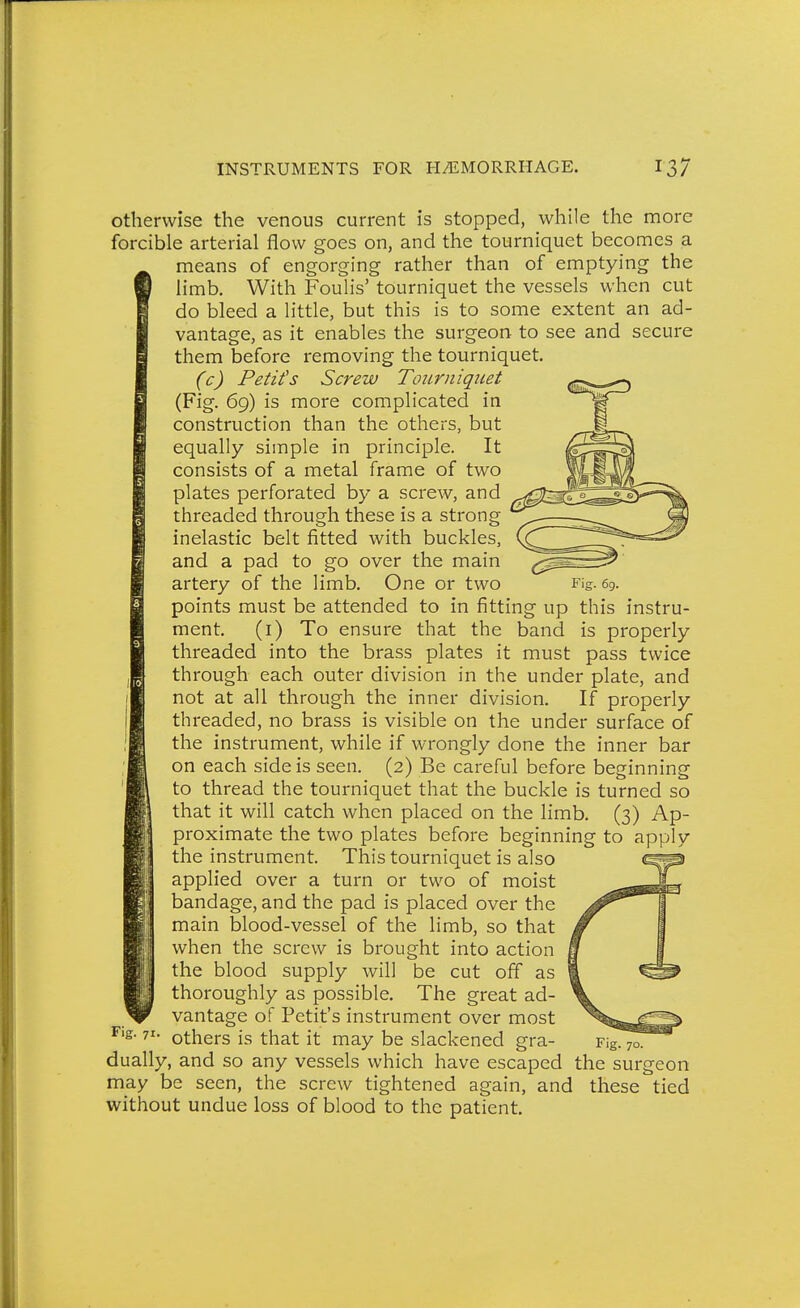 otherwise the venous current is stopped, while the more forcible arterial flow goes on, and the tourniquet becomes a means of engorging rather than of emptying the limb. With Foulis' tourniquet the vessels when cut do bleed a little, but this is to some extent an ad- vantage, as it enables the surgeon to see and secure them before removing the tourniquet. (c) Petits Screw Tourniquet (Fig. 69) is more complicated in construction than the others, but equally simple in principle. It consists of a metal frame of two plates perforated by a screw, and threaded through these is a strong inelastic belt fitted with buckles, and a pad to go over the main artery of the limb. One or two points must be attended to in fitting up this instru- ment, (i) To ensure that the band is properly threaded into the brass plates it must pass twice through each outer division in the under plate, and not at all through the inner division. If properly threaded, no brass is visible on the under surface of the instrument, while if wrongly done the inner bar on each side is seen. (2) Be careful before beginning to thread the tourniquet that the buckle is turned so that it will catch when placed on the limb. (3) Ap- proximate the two plates before beginning to apply the instrument. This tourniquet is also applied over a turn or two of moist bandage, and the pad is placed over the main blood-vessel of the limb, so that when the screw is brought into action the blood supply will be cut off as ' thoroughly as possible. The great ad- vantage of Petit's instrument over most others is that it may be slackened gra- dually, and so any vessels which have escaped may be seen, the screw tightened again, and without undue loss of blood to the patient. Fig. 71. Fig. 70. the surgeon these tied
