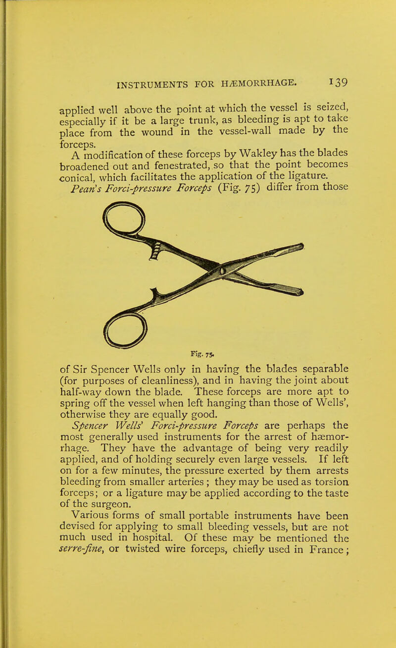 applied well above the point at which the vessel is seized, especially if it be a large trunk, as bleeding is apt to take place from the wound in the vessel-wall made by the forceps. A modification of these forceps by Wakley has the blades broadened out and fenestrated, so that the point becomes conical, which facilitates the application of the ligature. Pean's Forci-pressure Forceps (Fig. 75) differ from those Fig. 75. of Sir Spencer Wells only in having the blades separable (for purposes of cleanliness), and in having the joint about half-way down the blade. These forceps are more apt to spring off the vessel when left hanging than those of Wells', otherwise they are equally good. Spencer Wells' Forci-pressure Forceps are perhaps the most generally used instruments for the arrest of haemor- rhage. They have the advantage of being very readily applied, and of holding securely even large vessels. If left on for a few minutes, the pressure exerted by them arrests bleeding from smaller arteries ; they may be used as torsion, forceps; or a ligature may be applied according to the taste of the surgeon. Various forms of small portable instruments have been devised for applying to small bleeding vessels, but are not much used in hospital. Of these may be mentioned the serre-finey or twisted wire forceps, chiefly used in France;