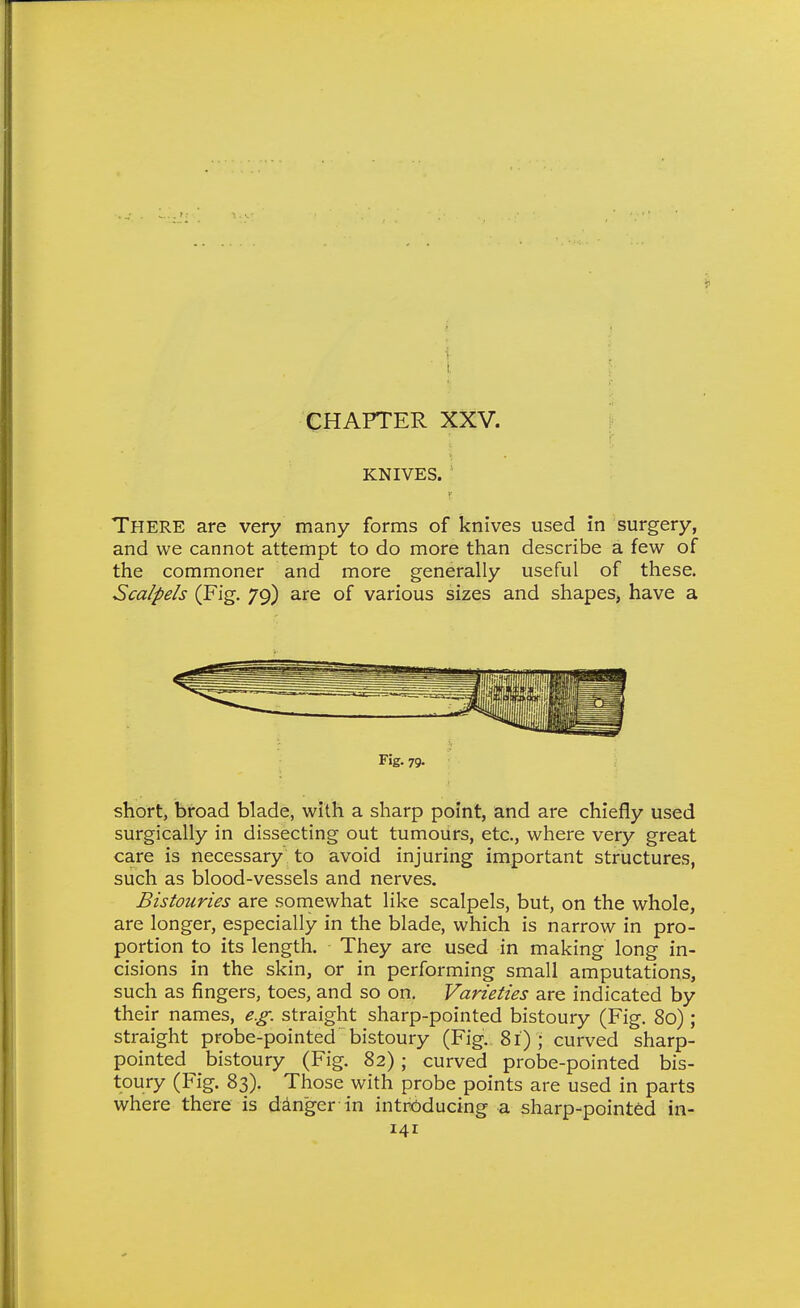f' KNIVES. ■ There are very many forms of knives used in surgery, and we cannot attempt to do more than describe a few of the commoner and more generally useful of these. Scalpels (Fig. 79) are of various sizes and shapes, have a Fig. 79. short, broad blade, with a sharp point, and are chiefly used surgically in dissecting out tumours, etc., where very great care is necessary to avoid injuring important structures, such as blood-vessels and nerves. Bistouries are soniewhat like scalpels, but, on the whole, are longer, especially in the blade, which is narrow in pro- portion to its length. They are used in making long in- cisions in the skin, or in performing small amputations, such as fingers, toes, and so on. Varieties are indicated by their names, e.g. straight sharp-pointed bistoury (Fig. 80) ; straight probe-pointed bistoury (Fig. 81) ; curved sharp- pointed bistoury (Fig. 82); curved probe-pointed bis- toury (Fig. 83). Those with probe points are used in parts where there is dinger in introducing a sharp-pointed in-
