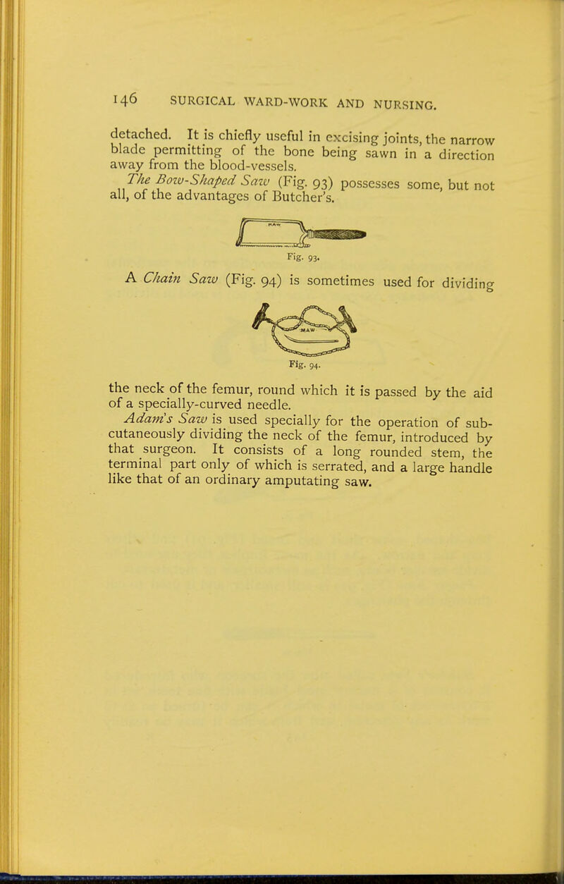 detached. It is chiefly useful in excising joints, the narrow blade permitting of the bone being sawn in a direction away from the blood-vessels. The Boiv-Shaped Saw (Fig. 93) possesses some, but not all, of the advantages of Butcher's. A C/iain Saw (Fig. 94) is sometimes used for dividin the neck of the femur, round which it is passed by the aid of a specially-curved needle. Adam's Saw is used specially for the operation of sub- cutaneously dividing the neck of the femur, introduced by that surgeon. It consists of a long rounded stem, the terminal part only of which is serrated, and a large handle Fig. 93. Fig. 94. like that of an ordinary amputating saw.
