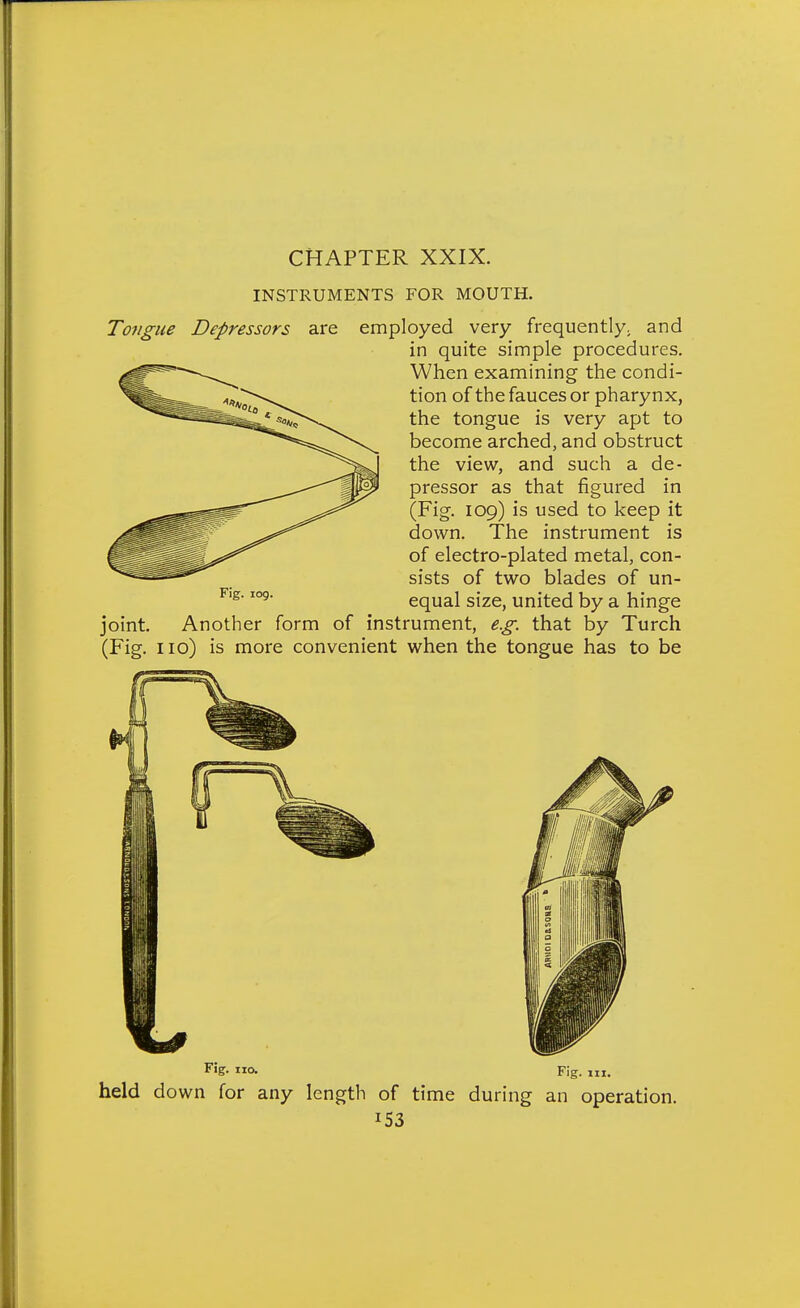 INSTRUMENTS FOR MOUTH. Tongue Depressors are employed very frequently^ and in quite simple procedures. When examining the condi- tion of the fauces or pharynx, the tongue is very apt to become arched, and obstruct the view, and such a de- pressor as that figured in (Fig. 109) is used to keep it down. The instrument is of electro-plated metal, con- sists of two blades of un- equal size, united by a hinge of instrument, e.g. that by Turch (Fig. no) is more convenient when the tongue has to be Fig. 109. joint. Another form o. Fig. III. held down for any length of time during an operation.