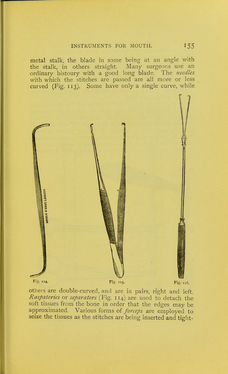 metal stalk, the blade in some being at an angle with the stalk, in others straight. Many surgeons use an ordinary bistoury with a good long blade. The needles with which the stitches are passed are all more or less curved (Fig. 113). Some have only a single curve, while F!?- 4- Fig. IIS. Fig. 116. otliers are double-curved, and are in pairs, right and left. Raspatories ox separators 114) are used to detach the soft tissues from the bone in order that the edges may be approximated. Various forms of forceps are employed to seize the tissues as the stitches are being inserted and tight-