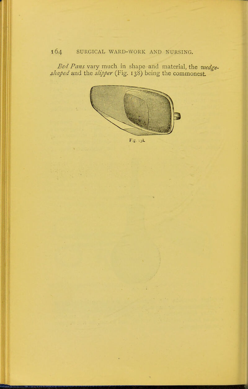 Bed Pans vary much in shape and material, the wed^e- shaped 2Xidi the slipper (Fig. 138) being the commonest Fig. ;3*.