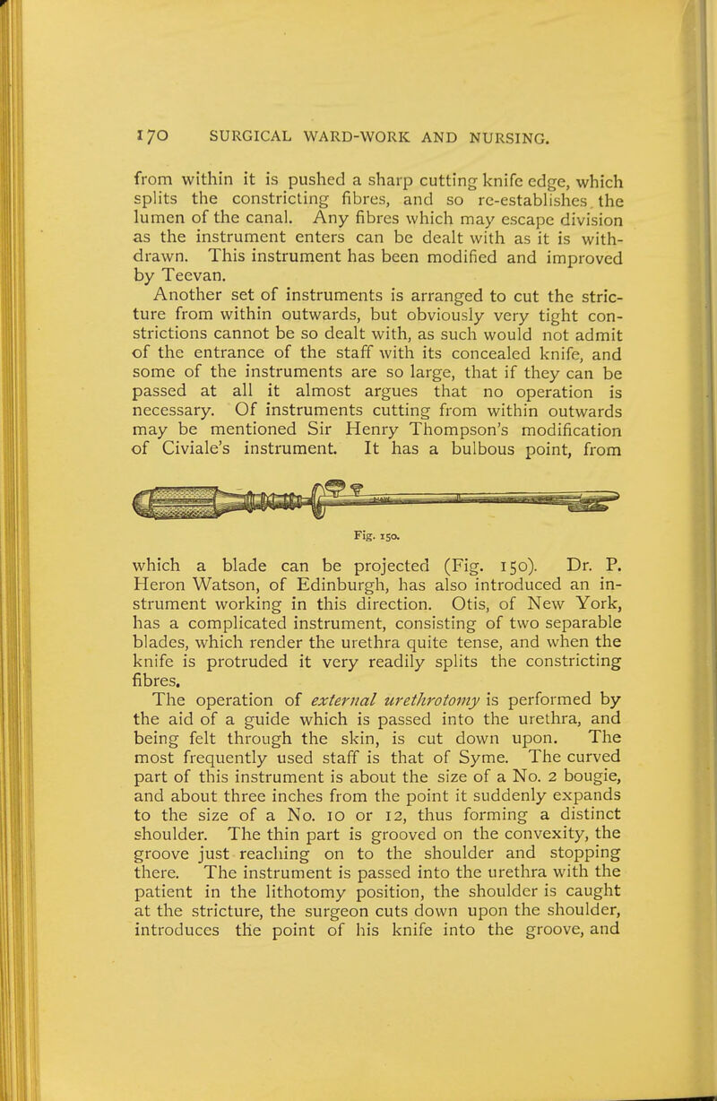 from within it is pushed a sharp cutting knife edge, which splits the constricting fibres, and so re-estabhshes, the lumen of the canal. Any fibres which may escape division as the instrument enters can be dealt with as it is with- drawn. This instrument has been modified and improved by Teevan. Another set of instruments is arranged to cut the stric- ture from within outwards, but obviously very tight con- strictions cannot be so dealt with, as such would not admit of the entrance of the staff with its concealed knife, and some of the instruments are so large, that if they can be passed at all it almost argues that no operation is necessary. Of instruments cutting from within outwards may be mentioned Sir Henry Thompson's modification of Civiale's instrument. It has a bulbous point, from Fig. 150. which a blade can be projected (Fig. 150). Dr. P. Heron Watson, of Edinburgh, has also introduced an in- strument working in this direction. Otis, of New York, has a complicated instrument, consisting of two separable blades, which render the urethra quite tense, and when the knife is protruded it very readily splits the constricting fibres. The operation of external urethrotomy is performed by the aid of a guide which is passed into the urethra, and being felt through the skin, is cut down upon. The most frequently used staff is that of Syme. The curved part of this instrument is about the size of a No. 2 bougie, and about three inches from the point it suddenly expands to the size of a No. 10 or 12, thus forming a distinct shoulder. The thin part is grooved on the convexity, the groove just reaching on to the shoulder and stopping there. The instrument is passed into the urethra with the patient in the lithotomy position, the shoulder is caught at the stricture, the surgeon cuts down upon the shoulder, introduces the point of his knife into the groove, and