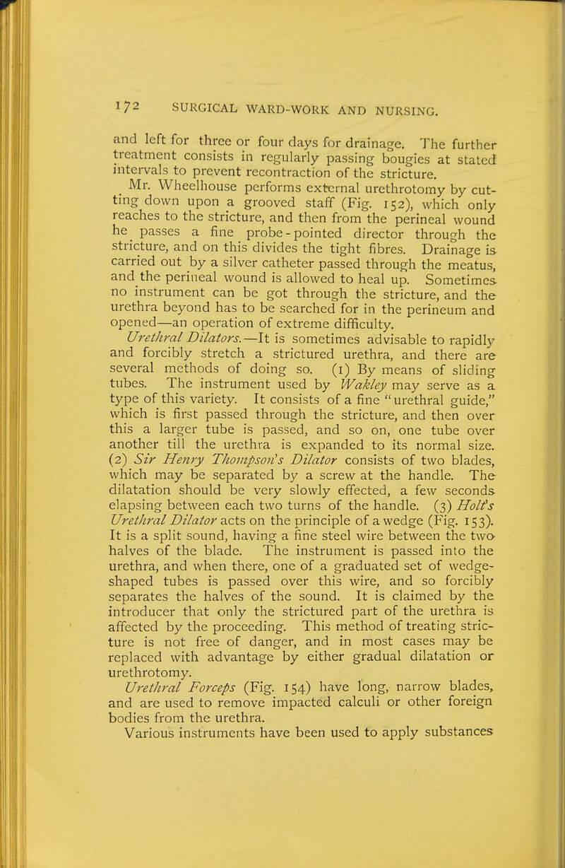 and left for three or four days for drainage. The further treatment consists in regularly passing bougies at stated intervals to prevent recontraction of the stricture. _ Mr. Wheelhouse performs external urethrotomy by cut- ting down upon a grooved staff (Fig. 152), which only reaches to the stricture, and then from the perineal wound he passes a fine probe - pointed director through the stricture, and on this divides the tight fibres. Drainage is carried out by a silver catheter passed through the meatus, and the perineal wound is allowed to heal up. Sometimes no instrument can be got through the stricture, and the urethra beyond has to be searched for in the perineum and opened—an operation of extreme difficulty. Urethral Dilators.—It is sometimes advisable to rapidly and forcibly stretch a strictured urethra, and there are several methods of doing so. (i) By means of sliding tubes. The instrument used by Wakley may serve as a type of this variety. It consists of a fine  urethral guide, which is first passed through the stricture, and then over this a larger tube is passed, and so on, one tube over another till the urethra is expanded to its normal size. (2) Sir Henry Thompson's Dilator consists of two blades, which may be separated by a screw at the handle. The dilatation should be very slowly effected, a few seconds elapsing between each two turns of the handle. (3) Holts Urethral Dilator d^cts on the principle of a wedge (Fig. 153). It is a split sound, having a fine steel wire between the twa halves of the blade. The instrument is passed into the urethra, and when there, one of a graduated set of wedge- shaped tubes is passed over this wire, and so forcibly separates the halves of the sound. It is claimed by the introducer that only the strictured part of the urethra is affected by the proceeding. This method of treating stric- ture is not free of danger, and in most cases may be replaced with advantage by either gradual dilatation or urethrotomy. Urethral Forceps (Fig. 154) have long, narrow blades, and are used to remove impacted calculi or other foreign bodies from the urethra. Various instruments have been used to apply substances