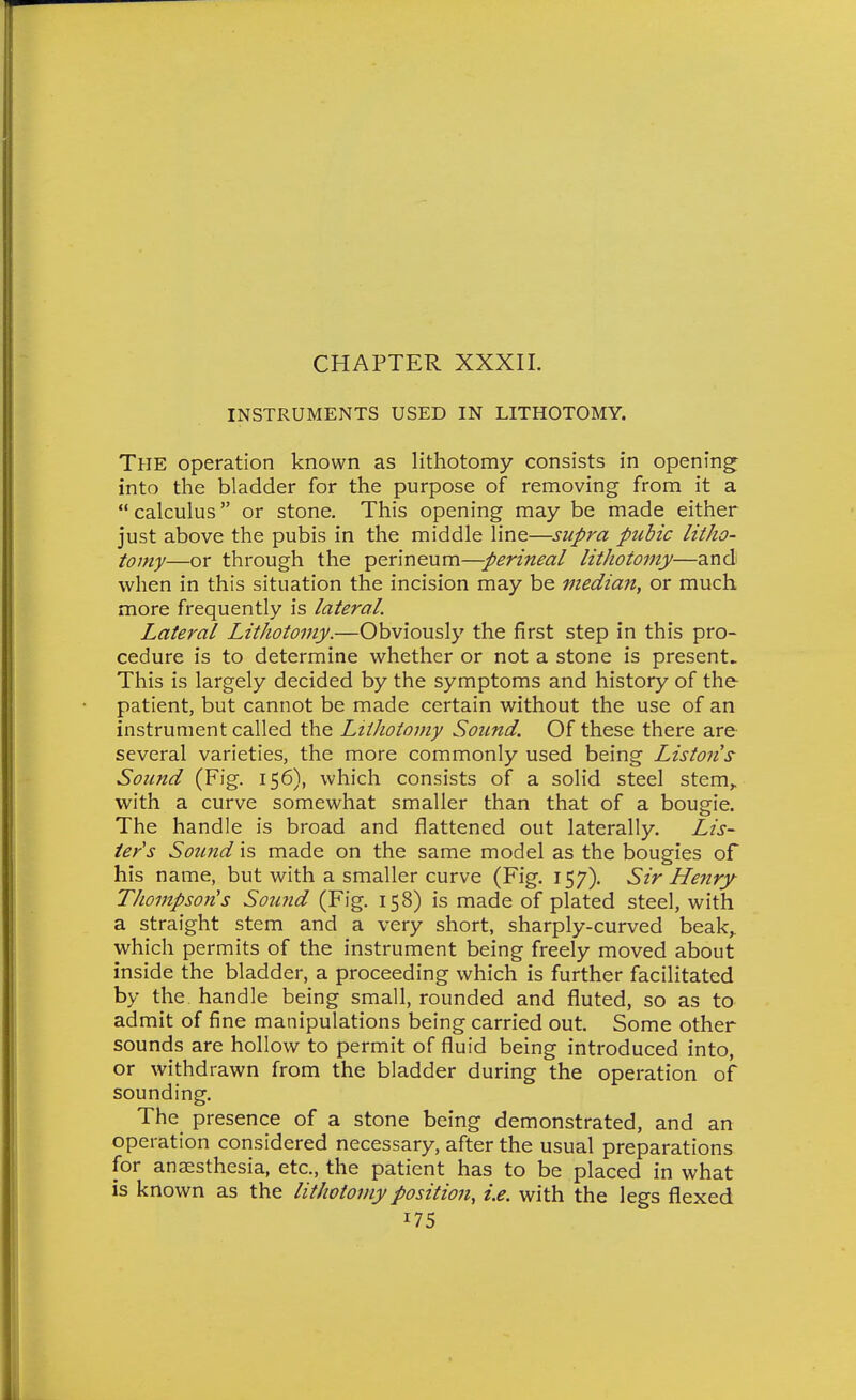 CHAPTER XXXII. INSTRUMENTS USED IN LITHOTOMY. The operation known as lithotomy consists in opening- into the bladder for the purpose of removing from it a  calculus or stone. This opening may be made either just above the pubis in the middle line—supra pubic litho- tomy—or through the perineum—perineal lithotomy—and when in this situation the incision may be median^ or much more frequently is lateral. Lateral Lithotomy.—Obviously the first step in this pro- cedure is to determine whether or not a stone is present. This is largely decided by the symptoms and history of the patient, but cannot be made certain without the use of an instrument called the Lithotomy Sound. Of these there are several varieties, the more commonly used being Listons Sound (Fig. 156), which consists of a solid steel stem^ with a curve somewhat smaller than that of a bougie. The handle is broad and flattened out laterally. Lis- ter's Sound is made on the same model as the bougies of his name, but with a smaller curve (Fig. 157). Sir Henry Thompson's Sowid (Fig. 158) is made of plated steel, with a straight stem and a very short, sharply-curved beak,, which permits of the instrument being freely moved about inside the bladder, a proceeding which is further facilitated by the handle being small, rounded and fluted, so as to admit of fine manipulations being carried out. Some other sounds are hollow to permit of fluid being introduced into, or withdrawn from the bladder during the operation of sounding. The presence of a stone being demonstrated, and an operation considered necessary, after the usual preparations for anaesthesia, etc., the patient has to be placed in what is known as the lithotomy position, i.e. with the legs flexed