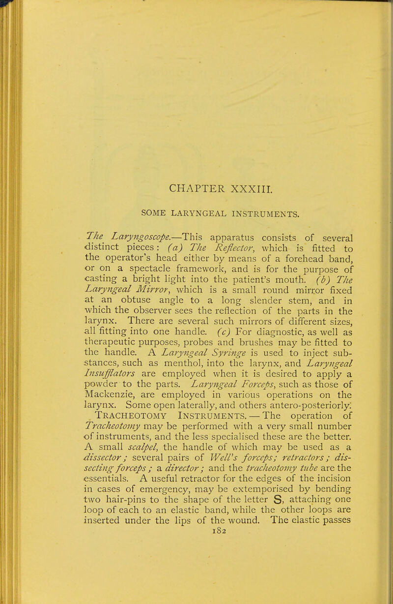 SOME LARYNGEAL INSTRUMENTS. The Laryngoscope.—This apparatus consists of several distinct pieces: (a) The Reflector, which is fitted to the operator's head either by means of a forehead band, or on a spectacle framework, and is for the purpose of casting a bright light into the patient's mouth, (b) The Laryngeal Mirror, which is a small round mirror fixed at an obtuse angle to a long slender stem, and in which the observer sees the reflection of the parts in the larynx. There are several such mirrors of different sizes, all fitting into one handle, (c) For diagnostic, as well as therapeutic purposes, probes and brushes may be fitted to the handle. A Laryngeal Syringe is used to inject sub- stances, such as menthol, into the larynx, and Laryngeal Insufflators are employed when it is desired to apply a powder to the parts. Laryngeal Forxeps, such as those of Mackenzie, are employed in various operations on the larynx. Some open laterally, and others antero-posteriorlyi , Tracheotomy Instruments. — The operation of Tracheotomy may be performed with a very small number of instruments, and the less specialised these are the better. A small scalpel, the handle of which may be used as a dissector; several pairs of Well's forceps; retractors; dis- secting forceps ; a director; and the tracheotomy tube are the essentials. A useful retractor for the edges of the incision in cases of emergency, may be extemporised by bending two hair-pins to the shape of the letter S) attaching one loop of each to an elastic band, while the other loops are inserted under the lips of the wound. The elastic passes