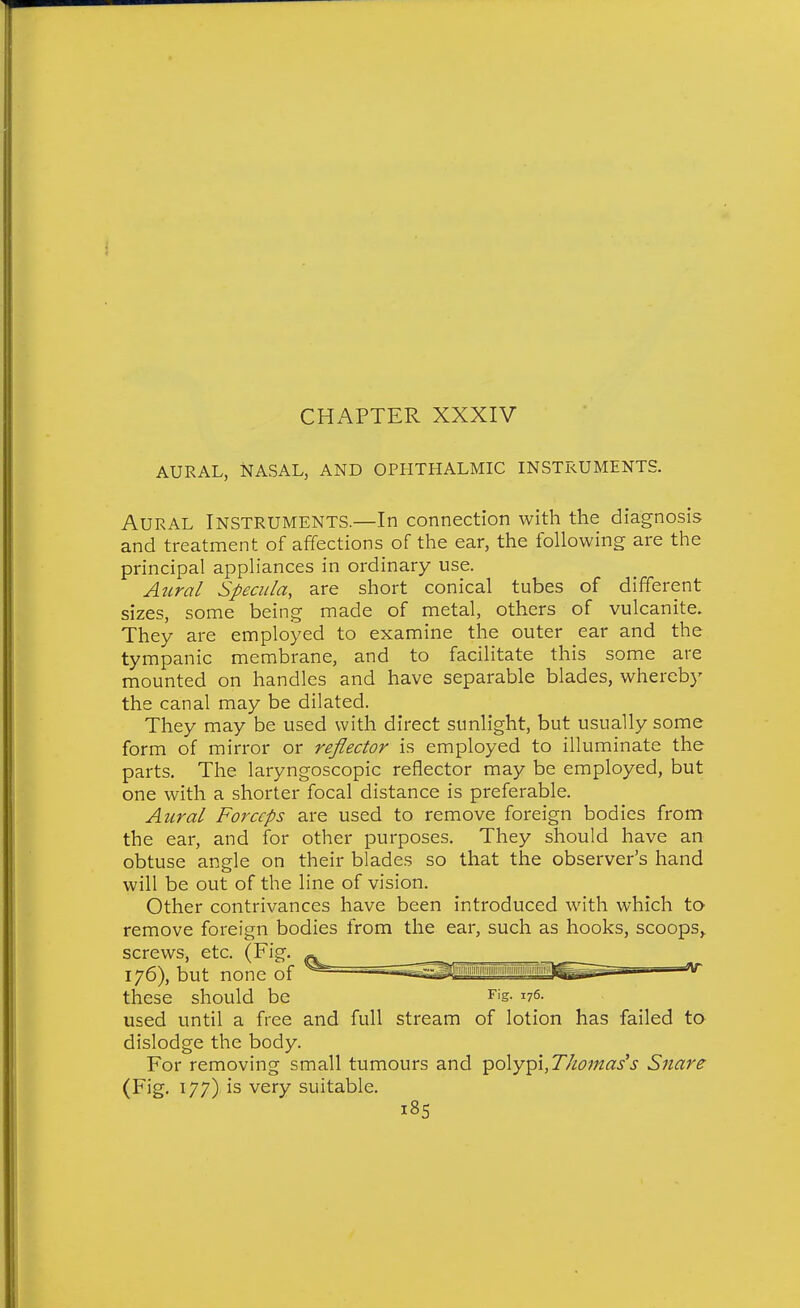 AURAL, NASAL, AND OPHTHALMIC INSTRUMENTS. Aural Instruments.—In connection with the diagnosis and treatment of affections of the ear, the following are the principal appliances in ordinary use. Atcral Specula, are short conical tubes of different sizes, some being made of metal, others of vulcanite. They are employed to examine the outer ear and the tympanic membrane, and to facilitate this some are mounted on handles and have separable blades, whereby the canal may be dilated. They may be used with direct sunlight, but usually some form of mirror or reflector is employed to illuminate the parts. The laryngoscopic reflector may be employed, but one with a shorter focal distance is preferable. AiLral Forceps are used to remove foreign bodies from the ear, and for other purposes. They should have an obtuse angle on their blades so that the observer's hand will be out of the line of vision. Other contrivances have been introduced with which to remove foreign bodies from the ear, such as hooks, scoops^ screws, etc. (Fig. 176) but none of ^ ^^^^'^'''^^^aii'ii'iMiiffliiiiiiiijMg these should be Fig. 176. used until a free and full stream of lotion has failed to dislodge the body. For removing small tumours and polypi,77/c;««/.y Snare (Fig. 177) is very suitable.