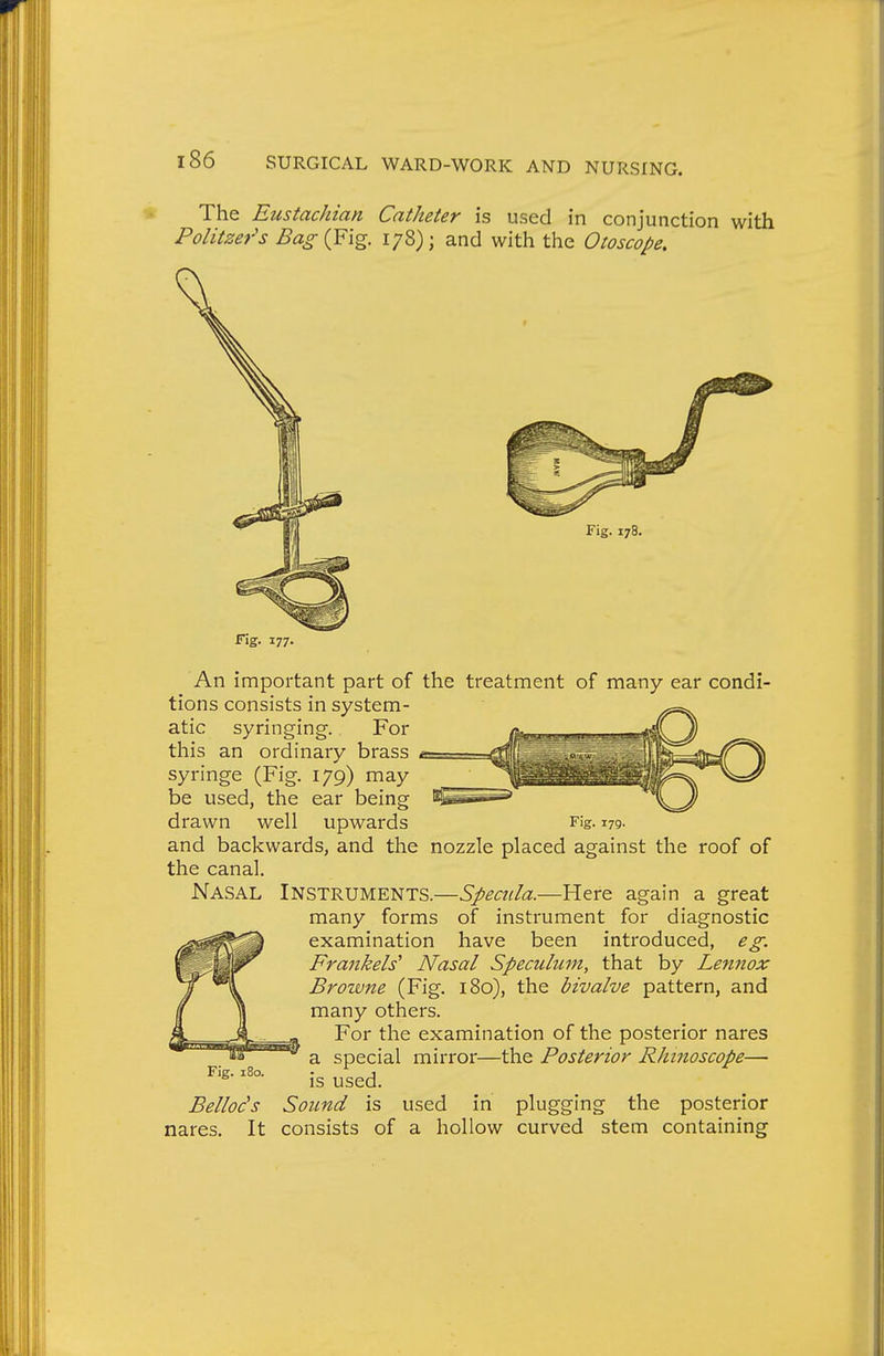 The Eustachian Catheter is used in conjunction with Politzer's Bag {^1%. 178); and with the Otoscope, Fig. 178, T\z. 177' An important part of the treatment of many ear condi- tions consists in system- syringing. For atic this an ordinary brass syringe (Fig. 179) may be used, the ear being drawn well upwards Fig. 179. and backwards, and the nozzle placed against the roof of the canal. Nasal Instruments.—Specula.—Here again a great many forms of instrument for diagnostic examination have been introduced, eg. Frankels' Nasal Speculum, that by Lennox Browne (Fig. 180), the bivalve pattern, and many others. For the examination of the posterior nares a special mirror—the Posterior RJunoscope— is used. Bellods Sound is used in plugging the posterior nares. It consists of a hollow curved stem containing