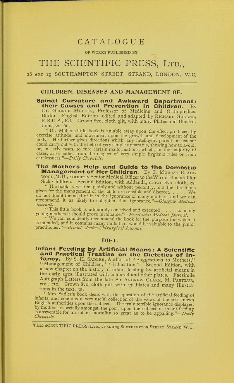 CATALOGUE OF WORKS PUBLISHED BY THE SCIENTIFIC PRESS, Ltd., 28 AND 29 SOUTHAMPTON STREET, STRAND, LONDON, W.C, CHILDREN, DISEA5E5 AND MANAGEMENT OF. Spinal Curvature and Awkward Deportment: their Causes and Prevention in Children. By Dr. George Muller, Professor of Medicine and Orthopcedics, Berlin. English Edition, edited and adapted by Richard Greene, F.R.C.P., Ed. Crown 8vo, cloth gilt, with many Plates and Illustra- tions, 28. 6d.  Dr. Miiller's little book is an able essay upon the effect produced by exercise, attitude, and movement upon the growth and development of the body. He further gives directions which any intelligent parent or teacher could carry out with the help of very simple apparatus, showing how to avoid, or, in early cases, to cure certain malformations, which, in the majority of cases, arise either from the neglect of very simple hygienic rules or from carelessness.—Daily Chronicle. The Mother's Help and Guide to the Domestic Manag^ement of Her Children. By P. Murray Braid- wood,M.D., Formerly Senior Medical Officer to theWirral Hospital for Sick Children. Second Edition, with Addenda, crown Svo, cloth, 2s.  The book is written plainly and without pedantry, and the directions given for the management of the child are sensible and discreet We do not doubt the need of it in the ignorance of many mothers, and we can recommend it as likely to enlighten that ignorance.—GVaj-^ow Medical Journal. '' This little book is admirably conceived and executed .... to many young mothers it should prove invaluable.—Frovincial Medical Jotinial. We can confidently recommend the book for the purpose for which it IS intended, and it contains many hints that would be valuable to the junior practitioner.—Medico-Chirtn-gical Journal. DIET. Infant Feeding by Artificial Means: A Scientific and Practical Treatise on the Dietetics of In- fancy. By S. H. Sadler, Author of  Suggestions to Mothers, Management of Children, Education. Second Edition, with a new chapter on the history of infant feeding by artificial means in the early ages, illustrated with coloured and other plates. Facsimile Autograph Letters firom the late Sir Andrew Clark, M. Pasteur, etc., etc. Crown Svo, cloth gilt, with 17 Plates and many Illustra- tions in the text, 5s. Mrs. Sadler's book deals with the question of the artificial feeding of infants, and contains a very useful collection of the views of the best-known English authorities upon the subject. The truly terrible ignorance displayed by mothers, especially amongst the poor, upon the subject of infant feeding IS answerable for an infant mortahty so great as to be appalHng.—Z>a?7y Chronicle. o ^