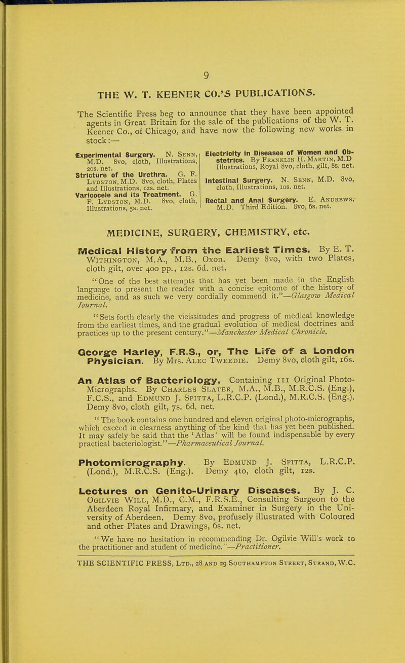 THE W. T. KEENER CO.'S PUBLICATIONS. The Scientific Press beg to announce that they have been appointed agents in Great Britain for the sale of the publications of the W. T. Keener Co., of Chicago, and have now the following new works in stock:— Experimental Surgery. N. Senn, M.D. 8vo, cloth, Illustrations, 20S. net. Stricture of the Urethra. G. F. Lydston, M.D. 8vo, cloth. Plates and Illustrations, I2S. net. Varicocele and its Treatment. G. F. Lydston, M.D. 8vo, cloth, Illustrations, 5s. net. Electricity In Diseases of Women and Ob- stetrics. By Franklin H. Martin, M.D Illustrations, Royal Svo, cloth, gilt, 8s. net. Intestinal Surgery. N. Senn, M.D. Svo, cloth, Illustrations, los. net. Rectal and Anal Surgery, E. Andrews, M.D. Third Edition. Svo, 6s. net. MEDICINE, SURGERY, CHEMISTRY, etc. Medical History from the Earliest Times. By E, T. WiTHiNGTON, M.A., M.B., Oxon. Demy Svo, with two Plates, cloth gilt, over 400 pp., 12s. 6d. net, One of the best attempts that has yet been made in the English language to present the reader with a concise epitome of the history of medicine, and as such we very cordially commend it.—Glasgow Medical Journal.  Sets forth clearly the vicissitudes and progress of medical kriowledge from the earliest times, and the gradual evolution of medical doctrines and practices up to the present century.—Manchester Medical Chronicle. George Harley, F.R.S., or, The Life of a London Physician. By Mrs. Alec Tweedie. Demy Svo, cloth gilt, i6s. An Atlas of Bacteriology. Containing m Original Photo- Micrographs. By Charles Slater, M.A., M.B., M.R.C.S. (Eng.), F.C.S., and Edmund J. Spitta, L.R.CP, (Lond.), M.R.C.S. (Eng.). Demy Svo, cloth gilt, 7s. 6d. net.  The book contains one hundred and eleven original photo-micrographs, which exceed in clearness anything of the kind that has yet been published. It may safely be said that the ' Atlas' will be found indispensable by every practical bacteriologist.—Pharmaceutical Journal. Photomicrography. By Edmund J. Spitta, L.R.CP, (Lond.), M.R.CS, (Eng.), Demy 4to, cloth gilt, 12s. Lectures on Genito-Urinary Diseases. By j. C. Ogilvie Will, M.D., CM., F.R.S.E., Consulting Surgeon to the Aberdeen Royal Infirmary, and Examiner in Surgery in the Uni- versity of Aberdeen. Demy Svo, profusely illustrated with Coloured and other Plates and Drawings, 6s. net. We have no hesitation in recommending Dr. Ogilvie Will's work to the practitioner and student of medicine.—Practitioner.