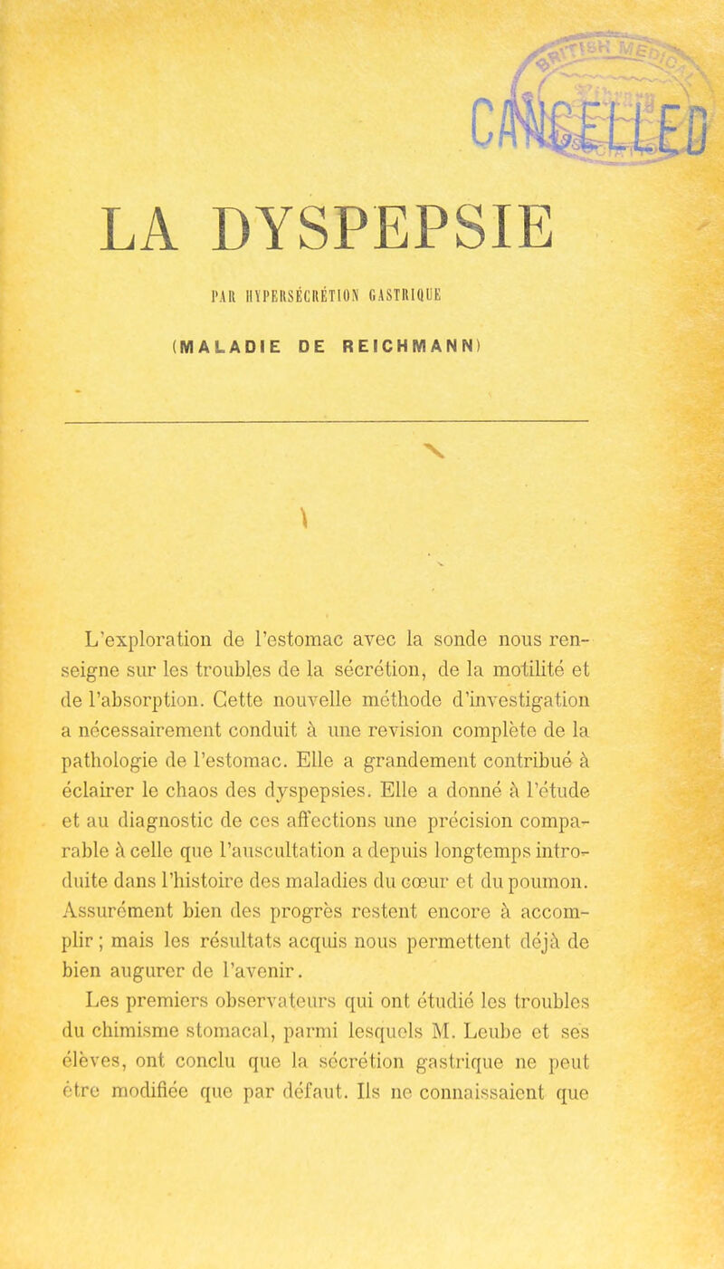 PAR HYPERSÉCRÉTION GASTRIQUE (MALADIE DE REICHMANN) \ L'exploration de l'estomac avec la sonde nous ren- seigne sur les troubles de la sécrétion, de la motilité et de l'absorption. Cette nouvelle méthode d'investigation a nécessairement conduit à une revision complète de la pathologie de l'estomac. Elle a grandement contribué à éclairer le chaos des dyspepsies. Elle a donné à l'étude et au diagnostic de ces affections une précision compa- rable à celle que l'auscultation a depuis longtemps intro- duite dans l'histoire des maladies du cœur et du poumon. Assurément bien des progrès restent encore à accom- plir ; mais les résultats acqius nous permettent déjà de bien augurer de l'avenir. Les premiers observateurs qui ont étudié les troubles du chimisme stomacal, parmi lesquels M. Leube et ses élèves, ont conclu que la sécrétion gastrique ne peut être modifiée que par défaut. Ils ne connaissaient que