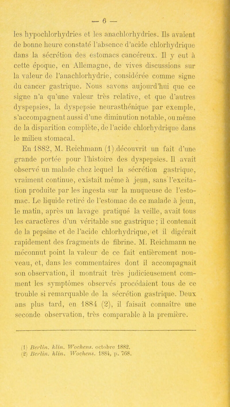 les h3''pochlorhydries et les anaclilorhydries. Ils avaient de bonne heure constaté l'absence d'acide chlorhydrique dans la sécrétion des estomacs cancéreux. Il y eut à cette époque, en Allemagne, de vives discussions sur la valeiu: de l'anachlorhydrie, considérée comme signe du cancer gastrique. Nous savons aujourd'hui que ce signe n'a qu'une valeiu? très relative, et que d'autres dyspepsies, la dyspepsie neurasthénique par exemple, s'accompagnent aussi d'une diminution notable, ou même de la disparition complète, de l'acide chlorliATlrique dans le milieu stomacal. En 1882, M. Reichmann (1) .découvrit un fait d'une grande portée pour l'histoire des dyspepsies. Il avait observé un malade chez lequel la sécrétion gastrique, vraiment continue, existait même à jeun, sans l'excita- tion produite par les ingesta siu- la muqueuse do l'esto- mac. Le hquide retiré de l'estomac de ce malade à jeun, le matin, après un lavage pratiqué la veille, avait tous les caractères d'un véritable suc gastrique ; il contenait de la pepsine et de l'acide chlorhydrique, et il digérait rapidement des fragments de fibrine. M. Reichmaim ne méconnut point la valeur de ce fait entièrement nou- veau, et, dans les commentaires dont il accompagnait son observation, il montrait très judicieusement com- ment les symptômes observés procédaient tous de ce trouble si remarquable de la sécrétion gastrique. Deux ans plus tard, en 1884 (2), il faisait connaître une seconde observation, très comparable à la première. (1) Berlin, klin. Wochenit. oclobrc 1882.