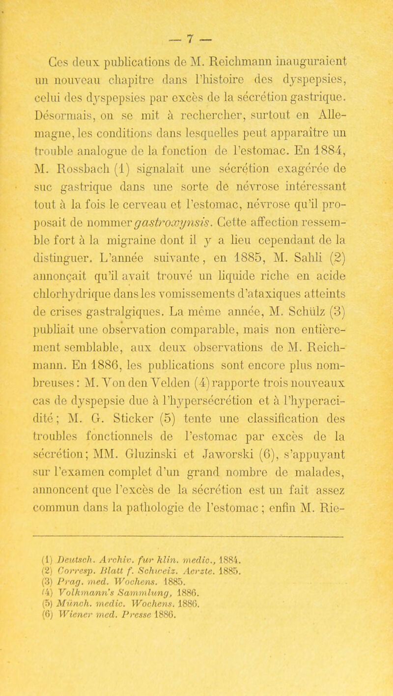 Ces deux publications de M. Reichmann inauguraient un nouveau chapitre dans l'iiistoire des dyspepsies, celui des dj^spepsies par excès de la sécrétion gastrique. Désormais, on se mit à rechercher, surtout en Alle- magne, les conditions dans lesquelles peut apparaître un trouble analogue de la fonction de l'estomac. En 1884, M. Rossbach (1) signalait une sécrétion exagérée de suc gastrique dans ime sorte de né^Tose intéressant tout à la fois le cerveau et l'estomac, névrose qu'il pro- posait de nommer gastroxynsis. Cette affection ressem- ble fort à la migraine dont il y a lieu cependant de la distinguer. L'année suivante, en 1885, M. Sahli (2) annonçait qu'il avait trouvé un liquide riche en acide chlorhj'-drique dans les vomissements d'ataxiques atteints de crises gastralgiques. La même année, M. Schlilz (3) publiait une observation comparable, mais non entière- ment semblable, aux deux observations de M. Reich- mann. En 1886, les pubhcations sont encore plus nom- breuses : M. Von den Velden (4) rapporte trois nouveaux cas de dyspepsie due à l'hj^persécrétion et à l'hyperaci- dité ; M. G. Sticker (5) tente une classification des troubles fonctiomiels de l'estomac par excès de la sécrétion; MM. Gluzinski et Jaworski (6), s'appuyant sur l'examen complet d'un grand nombre de malades, annoncent que l'excès de la sécrétion est un fait assez commun dans la pathologie de l'estomac ; enfin M. Ric- (1) Deuttch. Archiv. fur klin. meclic, iSS'i. (2) Corresp. Hlatl f. Schweiz. Acvzle. 1885. (.3) Prag. med. Woohens. 1885. (i) Volkmann's Sammlung, 1886. (5) Mûnch. meclic. Wochens. 188(5.