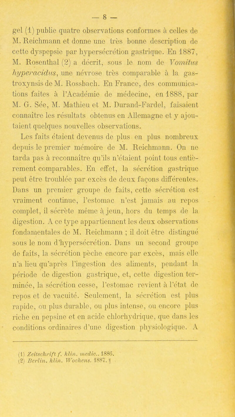 gel (1) publie quatre observations conformes à celles de M. Reichmann et donne une très bonne description de cette dyspepsie par hypersécrétion gastrique. En 1887, M. Rosenthal (2) a décrit, sous le nom de Vomitm hpperacidus, une névrose très comparable à la gas- troxynsis de M. Rossbach. En France, des communica- f tiens faites à l'Académie de médecine, en 1888, par | M. G. Sée, M. Mathieu et M. Durand-Fardel, faisaient connaître les résultats obtenus en Allemagne et y ajou- taient quelques nouvelles observations. Les faits étaient devenus de plus en plus nombreux depuis le premier mémoii-e de M. Reichmann. On ne tarda pas à reconnaître qu'ils n'étaient point tous entiè- ^ rement comparables. En effet, la sécrétion gastrique \ peut être troublée par excès de deux façons différentes. '. Dans un premier groupe de faits, cette sécrétion est vraiment continue, l'estomac n'est jamais au repos complet, il sécrète même à jemi, hors du temps de la digestion. A ce type appartiemieut les deux observations fondamentales de M. Reichmann ; il doit être distingué sous le nom d'hyperséci'étion. Dans un second groupe de faits, la sécrétion pèche encore par excès, mais elle ^ n'a lieu qu'après l'ingestion des aliments, pendant la période de digestion gastrique, et, cette digestion ter- minée, la sécrétion cesse, l'estomac revient à l'état de repos et de vacuité. Seulement, la sécrétion est plus rapide, ou plus durable, ou plus intense, ou encore plus riche en pepsine et en acide chlorhydrique, que dans les conditions ordinaires d'une digestion physiologique. X (1) Zeilschrifl f. kUn. )«edic.. 1880. (2) Berlin, klin. Wochens. 1887. '|