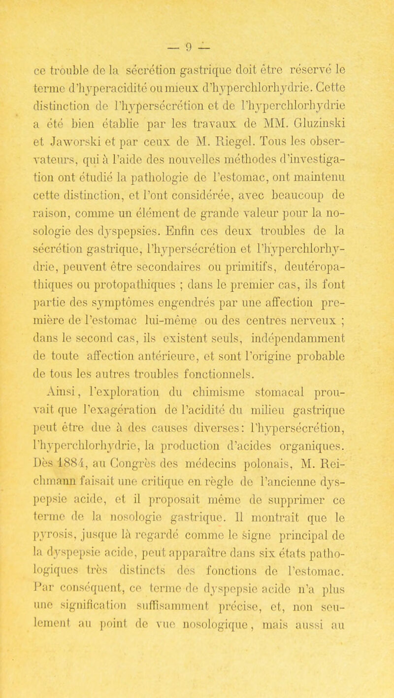 ce trouble de la sécrétion gastrique doit être réservé le ternie d'hyperacidité ou mieux d'hyperchlorhydrie. Cette distinction de l'h^-persécrétion et de l'hyperchlorhydrie a été bien établie par les travaux de MM. Gluzinski et Jaworski et par ceux de M. Riegel. Tous les obser- vateurs, qui à l'aide des nouvelles méthodes d'investiga- tion ont étudié la pathologie de l'estomac, ont maintenu cette distmction, et l'ont considérée, avec beaucoup de raison, comme un élément de grande valeur pour la no- sologie des dyspepsies. Enfin ces deux troubles de la sécrétion gastrique, l'hypersécrétion et l'hyperchlorhy- (Me, peuvent être secondaires ou primitifs, deutéropa- thiques ou protopathiques ; dans le premier cas, ils font partie des sj-mptômes engendrés par une affection pre- mière de l'estomac lui-même ou des centres nerveux ; dans le second cas, ils existent seuls, indépendamment de toute affection antérieure, et sont l'origine probable de tous les autres troubles fonctionnels. Ainsi, l'exploration du chimisme stomacal prou- vait que l'exagération de l'acidité du milieu gastrique peut être due à des causes diverses: l'hypersécrétion, l'hyperchlorhydrie, la production d'acides organiques. Dès 1884, au Congrès des médecins polonais, M. Rei- chmann faisait une critique en règle de l'ancienne ày&- pepsie acide, et il proposait même de supprimer ce terme de la nosologie gastrique. Il monti'ait que le pyrosis, jusque là regardé comme le signe principal de la dyspepsie acide, peut apparaître dans six états patho- logiques très distincts des fonctions de l'estomac. Par conséquent, ce terme de dyspepsie acide n'a plus une signification suffisamment précise, et, non seu- lement au point de vue nosologique, mais aussi au