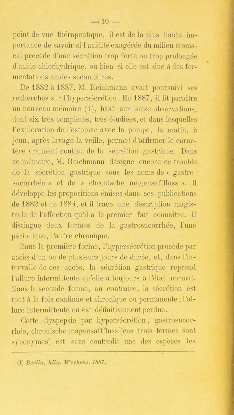 point de vue thérapeutique, il est de la plus haute im- portance de savoir si l'acidité exagérée du milieu stoma- cal procède d'une sécrétion trop forte ou trop prolongée d'acide chlorhydrique, ou bien si elle est due à des fer- mentations acides secondaires. De 1882 à 1887, M. Reichmann avait poimsuivi ses recherches sur l'hypersécrétion. En 1887, il fit paraître un nouveau mémoire (1), basé siu* seize observations, dont six très complètes, très étudiées, et dans lesquelles l'exploration de l'estomac avec la pompe, le matin, à jeun, après lavage la veille, permet d'affirmer le carac- tère vraiment continu de la sécrétion gastrique. Dans ce mémoire, M. Reichmann désigne encore ce trouble de la sécrétion gastrique sous les noms de « gastro- sucorrhée » et do « chronische magensaftfluss ». 11 développe les propositions émises dans ses pubhcations de 1882 et de 188i, et il trace une description magis- trale de l'aff^ection qu'il a le premier fait comiaitre. 11 distinguo deux formes de la gastrosucorrhée, l'une périodique, l'autre chronique. Dans la première forme, l'hypersécrétion procède par accès d'un ou de plusieurs jours de durée, et, dans l'in- tervalle de ces accès, la sécrétion gastrique reprend l'allure intermittente qu'elle a toujours à l'état normal. Dans la seconde forme, au contraire, la sécrétion est tout à la fois contuiue et chronique ou permanente ; l'al- lure intermittente en est définitivement perdue. Cette dyspepsie par hypersécrétion, gastrosucor- rhée, chronische magensaftfluss (ces trois termes sont synonymes) est sans contredit ime des espèces les