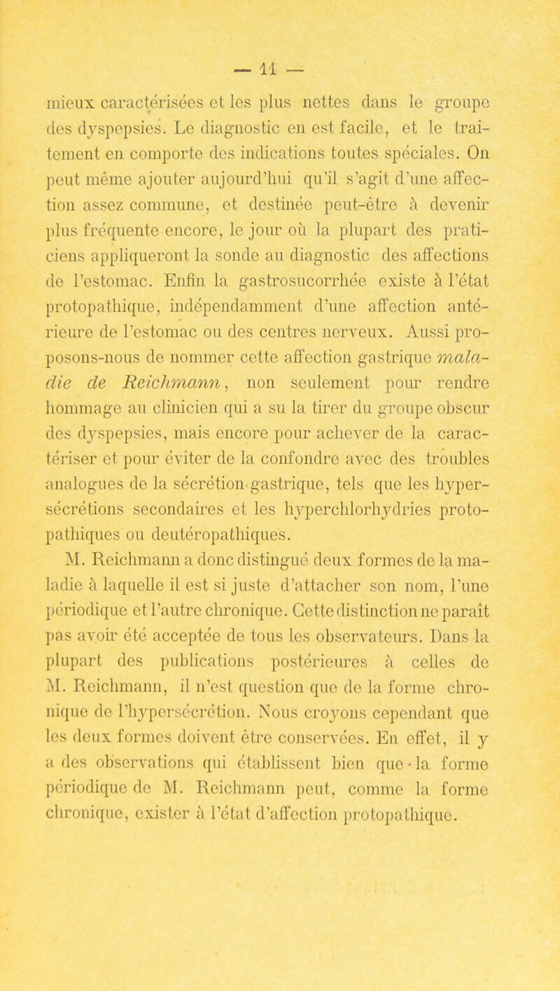 —11 — niieux caractérisées et les plus nettes dans le groupe des dyspepsies. Le diagnostic en est facile, et le trai- tement en comporte des indications toutes spéciales. On peut même ajouter aujourd'hui qu'il s'agit d'une affec- tion assez commune, et destinée peut-être à devenir plus fréquente encore, le jour où la plupart des prati- ciens appliqueront la sonde au diagnostic des affections de l'estomac. Enfin la gastrosucorrhée existe à l'état protopathique, indépendamment d'une affection anté- riem'e de l'estomac ou des centres nerveux. Aussi pro- posons-nous de nommer cette affection gastrique mala- die de Reichmann, non seulement poiu* rendre hommage au clinicien qui a su la tirer du groupe obscur des dj^spepsies, mais encore pour achever de la carac- tériser et pour éviter de la confondre avec des troubles analogues de la sécrétion.gastrique, tels que les hyper- sécrétions secondaii-es et les hyperchlorhydries proto- patliiques ou deutéropathiques. M. Reichmami a donc distingué deux formes de la ma- ladie à laquelle il est si juste d'attacher son nom, l'une périodique et l'autre clu-onique. Cette distinction ne parait pas avoir été acceptée de tous les observateurs. Dans la plupart des publications postérieures à celles de M. Reichmann, il n'est question que de la forme chro- nique de l'hypersécrétion. Nous croyons cependant que les deux formes doivent être conservées. En effet, il y a des observations qui établissent bien que • la forme périodique de M. Reichmann peut, comme la forme chronique, exister à l'état d'affection protopathique.