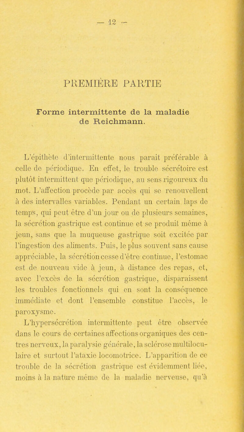 PREMIÈRE PARTIE Forme intermittente de la maladie de Reichmann. L'épithète d'intermittente nous parait préférable à celle de périodique. En effet, le trouble sécrétoire est plutôt intermittent que périodique, au sens rigoureux du mot. L'affection procède par accès qui se renouvellent à des intervalles variables. Pendant un certain laps de temps, qui peut être d'un jour ou de plusiem-s semaines, la sécrétion gastrique est continue et se produit même à jeun, sans que la muqueuse gastrique soit excitée par l'ingestion des aliments. Puis, le plus souvent sans cause appréciable, la sécrétion cesse d'être continue, l'estomac est de nouveau vide à jeun, à distance des repas, et, avec l'excès de la sécrétion gastrique, disparaissent les troubles fonctionnels qui en sont la conséquence immédiate et dont l'ensemble constitue l'accès, le paroxysme. L'hypersécrétion intermittente peut être observée dans le cours de certaines affections organiques des cen- tres nerveux, la paralysie générale, la sclérose multilocu- laire et surtout l'ataxie locomotrice. L'apparition de ce trouble de la sécrétion gastrique est évidemment liée, moins à la nature mémo de la maladie nerveuse, qu'à