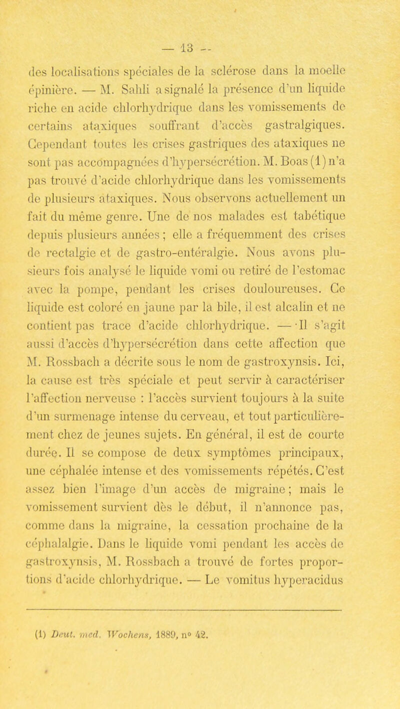 (les localisations spéciales de la sclérose dans la moelle épinière. — M. Salili a signalé la présence d'un liquide riche en acide clilorliydrique dans les vomissements do certains ataxiques souffrant d'accès gastralgiques. Cependant toutes les crises gastriques des ataxiques ne sont pas accompagnées d'hypersécrétion. M. Boas (1) n'a pas trouvé d'acide chlorh^alrique dans les vomissements de plusieiu-s ataxiques. Nous observons actuellement un fait du même genre. Une de nos malades est tabétique depuis plusieurs années ; elle a fréquemment des crises de rectalgie et de gastro-entéralgie. Nous avons plu- sieurs fois anal3''sé le liquide vomi ou retiré de l'estomac avec la pompe, pendant les crises douloureuses. Ce liquide est coloré en jaune par la bile, il est alcalin et ne contient pas trace d'acide chlorhydrique. — Il s'agit aussi d'accès d'hypersécrétion dans cette affection que M. Rossbach a décrite sous le nom de gastroxynsis. Ici, la cause est très spéciale et peut servir à caractériser l'affection nerveuse : l'accès survient toujours à la suite d'un surmenage intense du cerveau, et tout particulière- ment chez de jeunes sujets. En général, il est de courte durée. Il se compose de deux symptômes principaux, une céphalée intense et des vomissements répétés. C'est assez bien l'image d'un accès de migraine ; mais le vomissement survient dès le début, il n'annonce pas, comme dans la migraine, la cessation prochaine de la céphalalgie. Dans le hquide vomi pendant les accès de gastroxynsis, M. Rossbach a trouvé de fortes propor- tions d'acide clilorhydrique. — Le vomitus hyperacidus (1) Dnut. rncd. Wochens, 1889, n» 42.