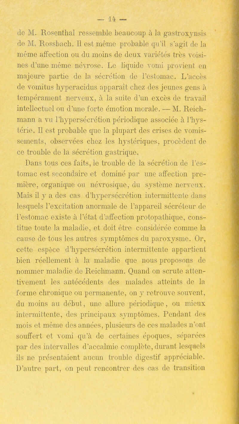 de M. Rosenthal rossombic beaucoup à la gastroxj'nsis de M. Rossbach. Il est même probable qu'il s'agit do la même affection ou du moins de deux vai'iélés très voisi- nes d'une même névrose. Le liquide vomi provient en majeure partie de la sécrétion de l'estomac. L'accès de vomitus hyperacidus apparaît chez des jeunes gens à tempérament nerveux, à la suite d'un excès de travail intellectuel ou d'une forte émotion morale. — M. Reich- mann a vu l'hypersécrétion périodique associée à rh3''s- térie. Il est probable que la plupart des crises de vomis- sements, observées chez les hystériques, procèdent de ce trouble de la sécrétion gastrique. Dans tous ces faits, le trouble de la sécrétion de l'es- tomac est secondaire et dominé par une affection pre- mière, organique ou né\Tosique, du système nerveux. Mais il y a des cas d'hypersécrétion intermittente dans lesquels l'excitation anormale de l'appareil sécréteur de l'estomac existe à l'état d'affection protopathique, cons- titue toute la maladie, et doit être considérée comme la cause de tous les autres symptômes du paroxysme. Or, cette espèce d'hypersécrétion intermittente appartient bien réellement à la maladie que nous proposons de nommer maladie de Reichmann. Quand on scrute atten- tivement les antécédents des malades atteints de la forme chronique ou permanente, on y retrouve souvent, du moins au début, mic allure périodique, ou mieux intermittente, des principaux symptômes. Pendant dos mois et même des années, plusieurs de ces malades n'ont souffert et vomi qu'à de certaines époques, séparées par des intervalles d'accalmie complète, durant lesquels ils ne présentaient aucmi ti'ouble digestif appréciable. D'autre part, on peut rencontrer des cas de transition