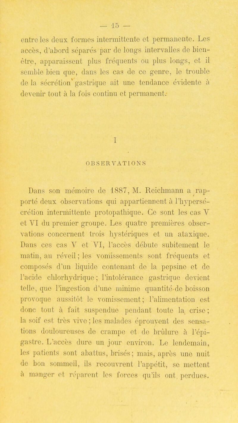 — -15 — entre les deux formes iiitennittente et permanente. Les accès, d'abord séparés par do longs intervalles de bien- être, apparaissent plus fréquents ou plus longs, et il semble bien que, dans les cas de ce genre, le trouble de la sécrétion* gastrique ait une tendance évidente à devenir tout à la fois continu et permanent; I OBSERVATIONS Dans son mémoire de 1887, M. Rcichmann a rap- porté deux observations qui appartiennent à l'hypersé- crétion intermittente protopathique. Ce sont les cas V et VI du premier groupe. Les quatre premières obser- vations concernent trois hystériques et un ataxique. Dans ces cas V et VI, l'accès débute subitement le matin, au réveil; les vomissements sont fréquents et composés d'un Uquide contenant de la pepsine et de l'acide chlorhydrique ; l'intolérance gastrique devient telle, que l'higestion d'une minime quantité-de boisson provoque aussitôt le vomissement; l'alimentation est donc tout à fait suspendue pendant toute la crise ; la soif est très vive ; les malades éprouvent des sensa- tions douloureuses de crampe et de brûlure à l'épi- gastre. L'accès dure un jour environ. Le lendemain, les patients sont abattus, brisés; mais, après une nuit de bon sommeil, ils recouvrent l'appétit, se mettent à mnnger ot réparent les forces qu'ils ont perdues.