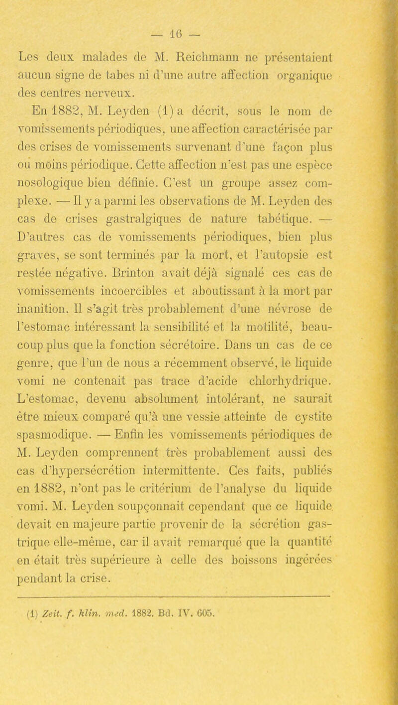 Les deux malades de M. Reiclimanii ne présentaient aucun signe de tabès ni d'une autre affection organique des centres nerveux. En 1882, M. Leyden (1) a décrit, sous le nom do vomissements périodiques, une affection caractérisée par des crises de vomissements survenant d'une façon plus ou moins périodique. Cette affection n'est pas une espèce nosologique bien définie. C'est un groupe assez com- plexe. — Il y a parmi les observations de M. Leyden des cas de crises gastralgiques de nature tabétique. — D'autres cas de vomissements périodiques, bien plus graves, se sont terminés par la mort, et l'autopsie est restée négative. Brinton avait déjà signalé ces cas de vomissements incoercibles et aboutissant à la mort par inanition. Il s'agit très probablement d'une névrose de l'estomac intéressant la sensibilité et la motilité, beau- coup plus que la fonction sécrétoire. Dans im cas de ce genre, que l'un de nous a récemment observé, le liquide vomi ne contenait pas trace d'acide chlorhydrique. L'estomac, devenu absolument intolérant, ne saurait être mieux comparé qu'à une vessie atteinte de cystite spasmodique. — Enfin les vomissements périodiques de M. Leyden comprennent très probablement aussi des cas d'hypersécrétion intermittente. Ces faits, publiés en 1882, n'ont pas le critérium de l'analyse du liquide vomi. M. Leyden soupçonnait cependant que ce liquide devait en majeure partie provenir de la sécrétion gas- trique elle-même, car il avait remarqué que la quantité en était très supérieure à celle des boissons ingérées pondant la crise. (1) Zeit. f. Min. med. 1882. Bd. IV. G05.