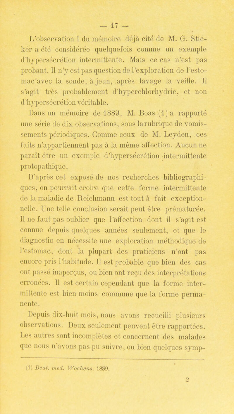 L'observation I du mémoire dëjtl cité de M. G. Stic- ker a été considérée quelquefois comme un exemple d'hypersécrétion intermittente. Mais ce cas n'est pas probant. Il n'y est pas question de l'exploration de l'esto- mac'avec la sonde, à jeun, après lavage la veille. Il s'agit très probablement d'hyperchlorhydrie, et non d'hypersécrétion véri table. Dans un mémoire de 1889, M. Boas (i)a rapporté une série de dix observations, sous la rubrique de vomis- sements périodiques. Gomme ceux de M. Leyden, ces faits n'appartiennent pas à la même affection. Aucun ne parait être un exemple d'hypersécrétion intermittente protopathique. D'après cet exposé de nos recherches bibliographi- ques, on pourrait croire que cette forme intermittente de la maladie de Reichmann est tout à fait exception- nelle. Une telle conclusion serait peut être prématurée. Il ne faut pas oublier que l'affection dont il s'agit est connue depuis quelques années seulement, et que le diagnostic en nécessite une exploration méthodique de l'estomac, dont la plupart des praticiens n'ont pas encore pris l'habitude. Il est probable que bien des cas ont passé inaperçus, ou bien ont reçu des interprétations erronées. Il est certain cependant que la forme inter- mittente est bien moins commune que la forme perma- nente. Depuis dix-huit mois, nous avons recueilli plusieurs observations. Deux seulement peuvent être rapportées. Les autres sont incomplètes et concernent des malades que nous n'avons pas pu suivre, ou bien quelques symj)- (1) JDeut. med. Wochens. 188!).