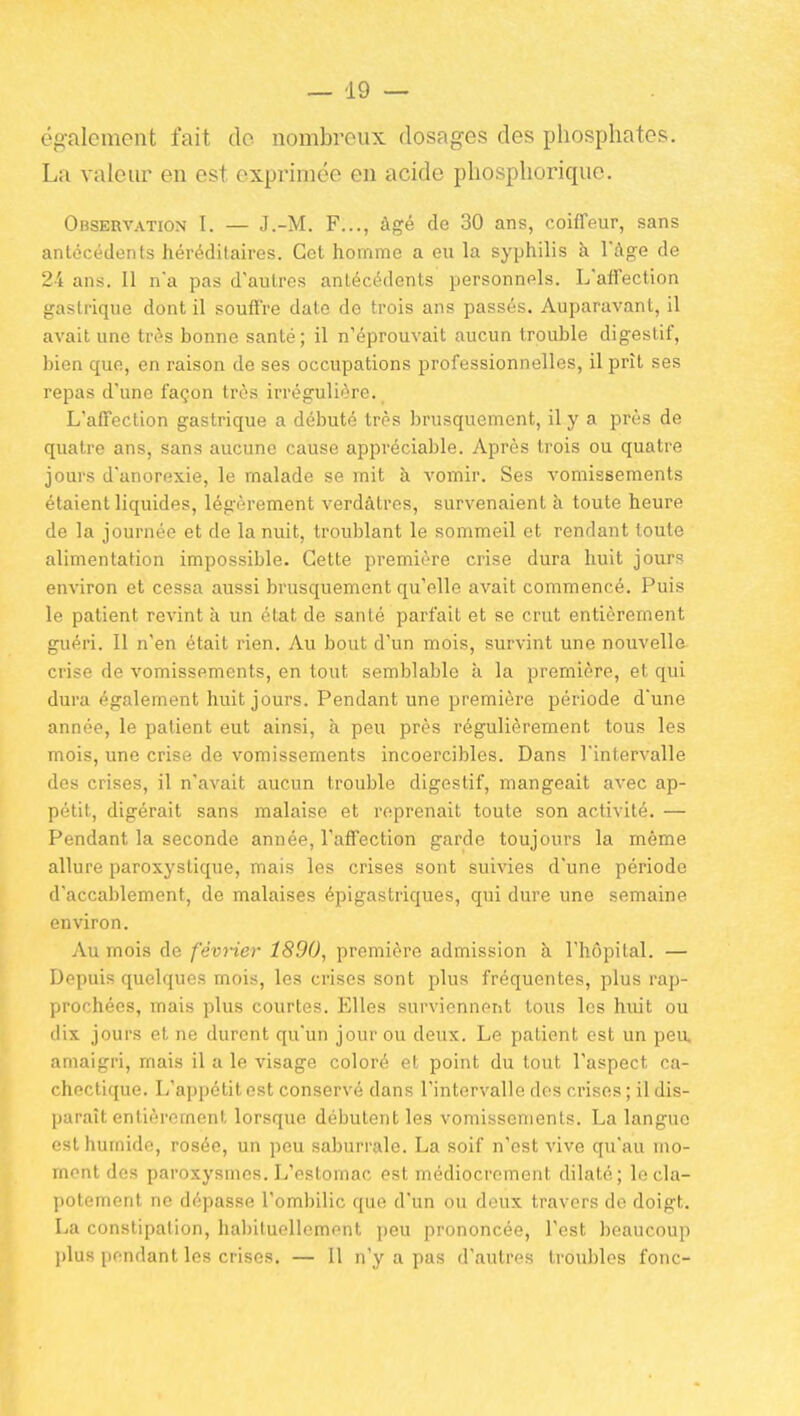 également fait de nombreux dosages des phosphates. La valeur en est exprimée en acide phosphorique. Observation I. — J.-M. F..., âgé de 30 ans, coiffeur, sans antécédents héréditaires. Cet homme a eu la syphilis à l'âge de 24 ans. Il na pas d'autres antécédents personnels. L'affection gastrique dont il souffre date de trois ans passés. Auparavant, il avait une très bonne santé; il n'éprouvait aucun trouble digestif, bien que, en raison de ses occupations professionnelles, il prît ses repas d'une façon très irrégulière. L'affection gastrique a débuté très brusquement, il y a près de quatre ans, sans aucune cause appréciable. Après trois ou quatre jours d'anorexie, le malade se mit à vomir. Ses vomissements étaient liquides, légèrement verdâtres, survenaient à toute heure de la journée et de la nuit, troublant le sommeil et rendant toute alimentation impossible. Cette première crise dura huit jours environ et cessa aussi brusquement qu'elle avait commencé. Puis le patient revint à un état de santé parfait et se crut entièrement guéri. Il n'en était rien. Au bout d'un mois, survint une nouvelle crise de vomissements, en tout semblable à la première, et qui dura également huit jours. Pendant une première période d'une année, le patient eut ainsi, à peu près régulièrement tous les mois, une crise de vomissements incoercibles. Dans l'intervalle des crises, il n'avait aucun trouble digestif, mangeait avec ap- pétit, digérait sans malaise et reprenait toute son activité. — Pendant la seconde année, l'affection garde toujours la même allure paroxystique, mais les crises sont suivies d'une période d'accablement, de malaises épigastriques, qui dure une semaine environ. Au mois de février 1890, première admission à l'hôpital. — Depuis quelques mois, les crises sont plus fréquentes, plus rap- prochées, mais plus courtes. Elles surviennent tous les huit ou dix jours et ne durent qu'un jour ou deux. Le patient est un pea amaigri, mais il a le visage coloré et point du tout l'aspect ca- chectique. L'appétit est conservé dans l'intervalle des crises ; il dis- paraît entièrement lorsque débutent les vomissements. La langue est humide, rosée, un pou saburrale. La soif n'est vive qu'au mo- ment des paroxysmes. L'estomac est médiocrement dilaté; le cla- potement ne dépasse l'ombilic que d'un ou doux travers de doigt. La constipation, habituellement peu prononcée, Test beaucoup plus pendant les crises. — Il n'y a pas d'autres troubles fonc-