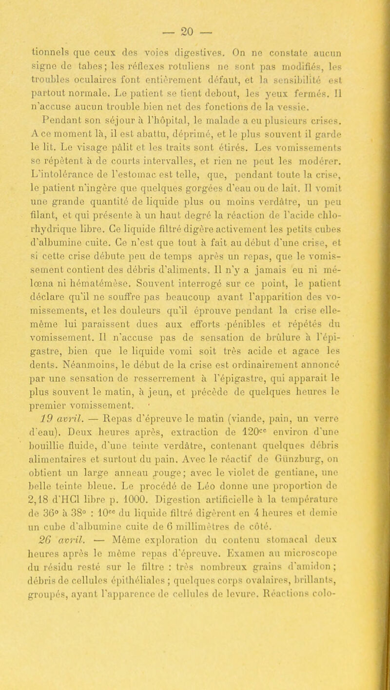 tionnels que ceux des voies digestives. On ne constate aucun signe de tabès; les réflexes rotuliens ne sont pas modifiés, les troubles oculaires font entièrement défaut, et la sensibilité est ]>artout normale. Le patient se tient debout, les yeux fermés. 11 n'accuse aucun trouble l)ien net des fonctions de la vessie. Pendant son séjour à Thopital, le malade a eu plusieurs crises. A ce moment là, il est abattu, déprimé, et le plus souvent il garde le lit. Le visage pâlit et les traits sont étirés. Les vomissements se répètent à de courts intervalles, et rien ne peut les modérer. L'intolérance de l'estomac est telle, que, pendant toute la crise, le patient n'ingère que quelques gorgées d'eau ou de lait. Il vomit une grande quantité de liquide plus ou moins vcrdàtre, un peu filant, et qui présente à un haut degré la réaction de l'acide chlo- rhydrique libre. Ce liquide filtré digère activement les petits cubes d'albumine cuite. Ce n'est que tout à fait au début d'une crise, et si cette crise débute peu de temps après un repas, que le vomis- sement contient des débris d'aliments. 11 n'y a jamais eu ni mé- lœna ni hématémèse. Souvent interrogé sur ce point, le patient déclare qu'il ne souffre pas l)caucoup avant l'aiiparilion des vo- missements, et les douleurs qu'il éprouve pendant la crise elle- même lui paraissent dues aux efforts pénibles et répétés du vomissement. Il n'accuse pas de sensation de brûlure à l'épi- gastre, bien que le liquide vomi soit très acide et agace les dents. Néanmoins, le début de la crise est ordinairement annoncé par une sensation de resserrement à l'épigastre, qui apparaît le plus souvent le matin, à jeun, et précède de quelques heures le premier vomissement. 19 avril. — Repas d'épreuve le matin (viande, pain, un verre d eau). Deux heures après, extraction de 120'='' environ d'une bouillie fluide, d'une tei)ite verdàtre, contenant quelques débris alimentaires et surtout du pain. Avec le réactif de Giinzburg, on obtient un large anneau ^-ouge; avec le violet de gentiane, une belle teinte bleue. Le procédé de Léo donne une proportion de 2,18 d'HCl libre p. 1000. Digestion artificielle à la température de 36° à 38 : 10 du liquide filtré digèrent en 4 heures et demie un cube d'albumine cuite de 6 millimètres de côté. 26 avril. — Môme exploration du contenu stomacal deux heures après le môme repas d'épreuve. Examen an microscope du résidu resté sur le filtre : très nombreux grains d'amidon ; débris de cellules épilhéliales ; quelques corps ovalaires, brillants, groupés, ayant l'apparence de cellules de levure. Réactions colo-