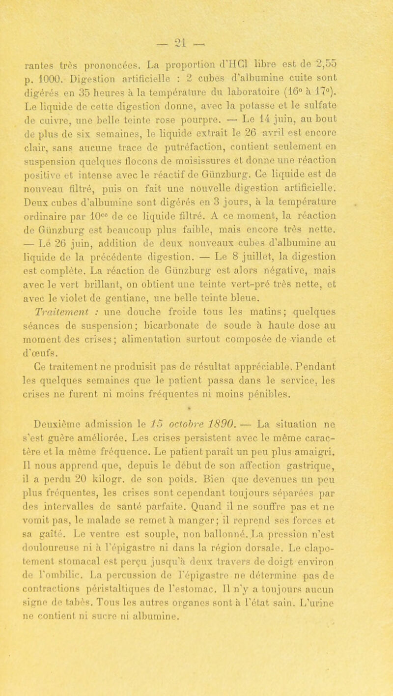 — -21 — rantes très prononcées. La proportion d'HCl libre est de 2,55 p. 1000. Digestion artificielle : 2 cubes d'albumine cuite sont digérés en 35 heures à la température du laboi-atoire (16 à 17°). Le liquide de cette digestion donne, avec la potasse et le sulfate do cuivre, une belle teinte rose pourpre. — Le 14 juin, au bout de plus de six semaines, le liquide extrait le 26 avril est encore clair, sans aucune trace de putréfaction, contient seulement en suspension quelques flocons de moisissures et donne une réaction positive et intense avec le réactif de Giinzburg. Ce liquide est de nouveau filtré, puis on fait une nouvelle digestion artificielle. Deux cubes d'albumine sont digérés on 3 jours, à la température ordinaire par lO de ce liquide filtré. A ce moment, la réaction de Giinzburg est beaucoup plus faible, mais encore très nette. — Lé 26 juin, addition de deux nouveaux cubes d'albumine au liquide do la précédente digestion. — Le 8 juillet, la digestion est complète. La réaction de Giinzburg est alors négative, mais avec le vert brillant, on obtient une teinte vert-pré très nette, et avec le violet de gentiane, une belle teinte bleue. Traitement : une douche froide tous les matins; quelques séances de suspension ; bicarbonate de soude à haute dose au moment des crises; alimentation surtout composée de viande et d'œufs. Ce traitement ne produisit pas de résultat appréciable. Pendant les quelques semaines que le patient passa dans le service, les crises ne furent ni moins fréquentes ni moins pénibles. Deuxième admission le l.) octobre 1890. — La situation ne s'est guère améliorée. Les crises persistent avec le même carac- tère et la môme fréquence. Le patient paraît un peu plus amaigri. Il nous apprend que, depuis le début de son affection gastrique, il a perdu 20 kilogr. de son poids. Bien que devenues un peu plus fréquentes, les crises sont cependant toujours séparées par des intervalles de santé parfaite. Quand il ne souffre pas et ne vomit pas, le malade se remet à manger; il reprend ses forces et sa gaîté. Le ventre est souple, non ballonné. La pression n'est douloureuse ni h. l'épigastro ni dans la région dorsale. Le clapo- tement stomacal est perçu jusqu'à deux travers de doigt environ de l'ombilic. La percussion de l'épigastro ne détermine pas do contractions péristalliquos de l'estomac. 11 n'y a toujours aucun signe de tabès. Tous les autres organes sont ix l'état sain. L'urine no contient ni sufro ni albumine.