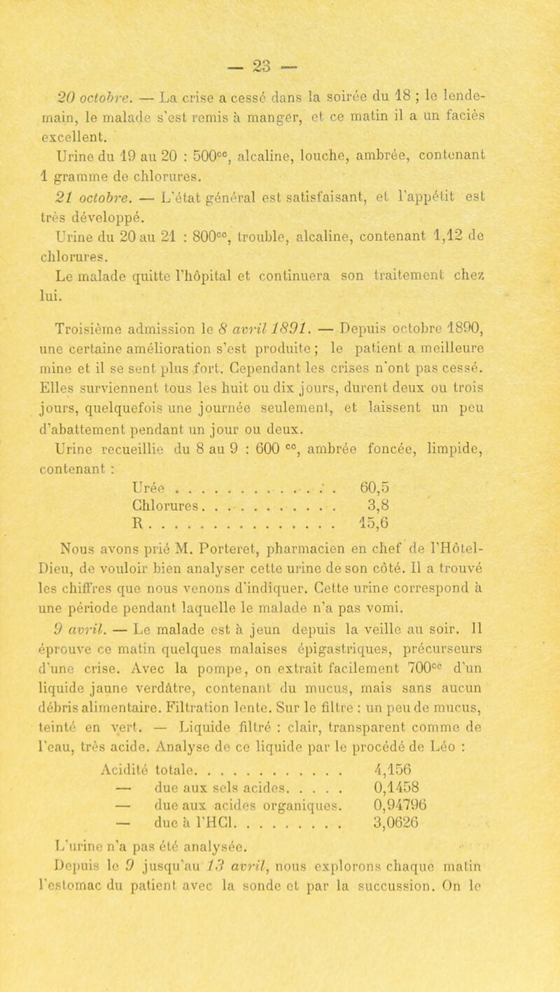 20 octobre. — La crise a cessé dans la soirée du 18 ; le lende- main, le malade s'est remis à manger, et ce matin il a un faciès excellent. Urine du 19 au 20 : 500<=«, alcaline, louche, ambrée, contenant 1 gramme de chlorures. 21 octobre. — L'état général est satisfaisant, et l'appétit est très développé. Urine du 20 au 21 : 800^% trouble, alcaline, contenant 1,12 de chlorures. Le malade quitte l'hôpital et continuera son traitement chez lui. Troisième admission le 8 avril 1891. — Depuis octobre 1800, une certaine amélioration s'est produite ; le patient a meilleure mine et il se sent plus fort. Cependant les crises n'ont pas cessé. Elles surviennent tous les huit ou dix jours, durent deux ou trois jours, quelquefois une journée seulement, et laissent un peu d'abattement pendant un jour ou deux. Urine recueillie du 8 au 9 : 600 ambrée foncée, limpide. contenant : Urée 60,5 Chlorures 3,8 R 15,6 Nous avons prié M. Porteret, pharmacien en chef de l'Hôtel- Dieu, de vouloir bien analyser cette urine de son côté. 11 a trouvé les chiffres que nous venons d'indiquer. Cette urine correspond à une période pendant laquelle le malade n'a pas vomi. 9 avril. — Le malade est à jeun depuis la veille au soir. 11 éprouve ce matin quelques malaises épigastriques, précurseurs d'une crise. Avec la pompe, on extrait facilement 700° d'un liquide jaune verdàtre, contenant du mucvis, mais sans aucun débris alimentaire. Filtration lonle. Sur le filtre : un peu de mucus, teinté en vert, — Liquide filtré : clair, transparent comme de l'eau, très acide. Analyse de ce liquide par le procédé de Léo : Acidité totale 4,156 — due aux sels acides 0,1458 — due aux acides organiques. 0,94796 — due h l'HGl 3,0626 L'urine n'a pas été analysée. Depuis le 9 jusqu'au J.l avril, nous explorons chaque matin l'estomac du patient avec la sonde et par la succussion. On lo