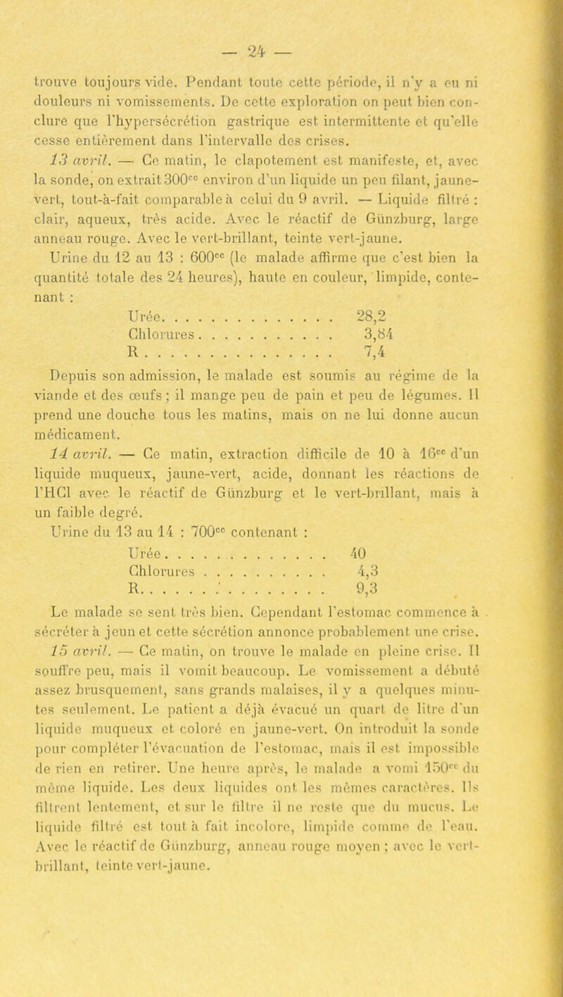 ti'ouvo toujours vide, l'eiulanl toiilc celto jn-rioflo, il m y a r-u ni douleurs ni vomissements. De cette exploration on peut bien con- clure que l'hypersécrétion gastrique est intermittente et qu'elle cesse entièrement dans l'intervalle des crises, 13 avril. — Go matin, le clapotement est manifeste, et, avec la sonde, on extrait BOO environ d'un liquide un peu filant, jaune- vert, tout-à-fait comparable à celui du 9 avril. — Liquide filtré : clair, aqueux, très acide. Avec le réactif de Giinzburg, large anneau rouge. Avec le vert-brillant, teinte vert-jaune. Urine du 12 au 13 : 600' (le malade afiirme que c'est bien la quantité totale des 24 heures), haute en couleur, limpide, conte- nant : Depuis son admission, le malade est soumis au régime de la viande et des œufs; il mange peu de pain et peu de légumes. Il prend une douche tous les matins, mais on ne lui donne aucun médicament. 14 avril. — Ce matin, extraction diflicile de 10 à 16 d'un liquide muqueux, jaune-vert, acide, donnant les réactions do THCl avec le réactif de Gûnzburg et le vert-brillant, mais à un faible degré. Urine du 13 au 14 : TOO contenant : Le malade se sent très bien. Cependant l'estomac commence h sécrétera jeunet cette sécrétion annonce probalîlement une crise. 15 avril. — Ce matin, on trouve le malade en pleine crise. Il souffre peu, mais il vomit beaucoup. Le vomissement a débuté assez brusquement, sans grands malaises, il y a quelques minu- tes seulement. Le patient a déjà évacué un quart de litre d'un liquide muqueux et coloré en jaune-vert. On introduit la sonde pour compléter l'évacuation de l'estomac, mais il est impossible de rien en retirer. Une heure après, le malade a vomi 150'''^ du même liquide. Les deux liquides ont les mêmes caractères. Ils filtrent lentement, et sur le filtre il ne i-esle que du mucus. Le liquide filti'é est tout à fait incolore, limpiile comme de l'eau. Avec le réactif de Giinzburg, anneau rouge moyen ; avec le vorl- brillant, teinte vert-jaune. Urée. . , Chlorures R. . . . Urée, . . Chlorures R 40 4,3 9,3